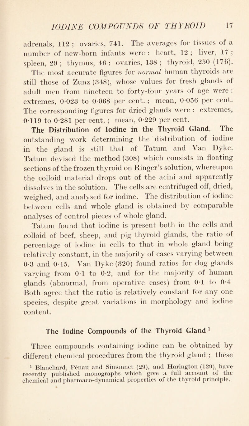 adrenals, 112 ; ovaries, 741. The averages for tissues of a number of new-born infants were : heart, 12 ; liver, 17 ; spleen, 29; thymus, 46; ovaries, 138; thyroid, 250 (176). The most accurate figures for normal human thyroids are still those of Zunz (348), whose values for fresh glands of adult men from nineteen to forty-four years of age were : extremes, 0-023 to 0-068 per cent. ; mean, 0-056 per cent. The corresponding figures for dried glands were : extremes, 0-119 to 0-281 per cent. ; mean, 0-229 per cent. The Distribution of Iodine in the Thyroid Gland. The outstanding work determining the distribution of iodine in the gland is still that of Tatum and Van Dyke. Tatum devised the method (308) which consists in floating sections of the frozen thyroid on Ringer’s solution, whereupon the colloid material drops out of the acini and apparently dissolves in the solution. The cells are centrifuged off, dried, weighed, and analysed for iodine. The distribution of iodine between cells and whole gland is obtained by comparable analyses of control pieces of whole gland. Tatum found that iodine is present both in the cells and colloid of beef, sheep, and pig thyroid glands, the ratio of percentage of iodine in cells to that in whole gland being relatively constant, in the majority of cases varying between 0-3 and 0-45. Van Dyke (320) found ratios for dog glands varying from 0-1 to 0-2, and for the majority of human glands (abnormal, from operative cases) from 0-1 to 0-4 Both agree that the ratio is relatively constant for any one species, despite great variations in morphology and iodine content. The Iodine Compounds of the Thyroid Gland 1 Three compounds containing iodine can be obtained by different chemical procedures from the thyroid gland ; these 1 Blanchard, Penan and Simonnet (29), and Harington (129), have recently published monographs which give a full account of the chemical and pharmaco-dynamical properties of the thyroid principle.