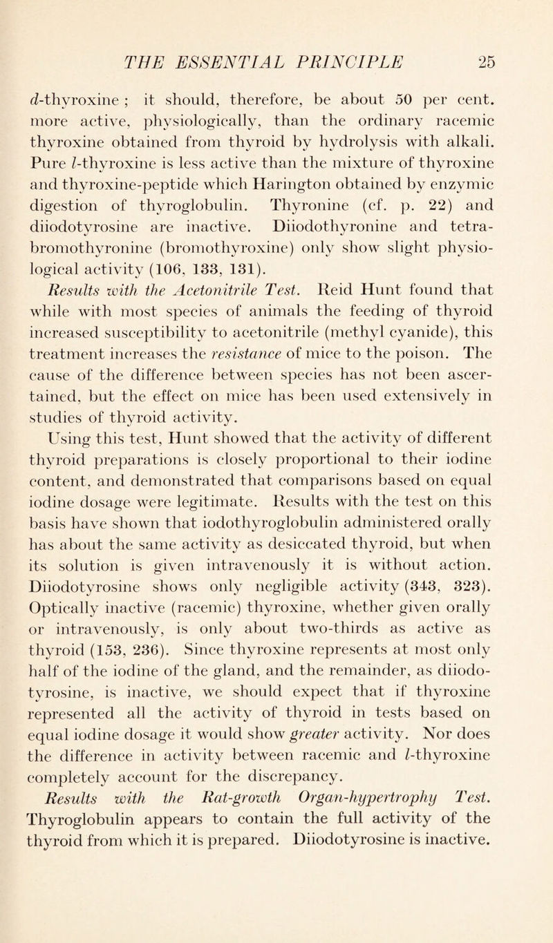 d-thyroxine ; it should, therefore, be about 50 per cent, more active, physiologically, than the ordinary racemic thyroxine obtained from thyroid by hydrolysis with alkali. Pure /-thyroxine is less active than the mixture of thyroxine and thyroxine-peptide which Harington obtained by enzymic digestion of thyroglobulin. Thyronine (cf. p. 22) and diiodotvrosine are inactive. Diiodothyronine and tetra- bromothyronine (bromothyroxine) only show slight physio¬ logical activity (106, 133, 131). Results with the Acetonitrile Test. Reid Hunt found that while with most species of animals the feeding of thyroid increased susceptibility to acetonitrile (methyl cyanide), this treatment increases the resistance of mice to the poison. The cause of the difference between species has not been ascer¬ tained, but the effect on mice has been used extensively in studies of thyroid activity. Using this test, Hunt showed that the activity of different thyroid preparations is closely proportional to their iodine content, and demonstrated that comparisons based on equal iodine dosage were legitimate. Results with the test on this basis have shown that iodothyroglobulin administered orally has about the same activity as desiccated thyroid, but when its solution is given intravenously it is without action. Diiodotyrosine shows only negligible activity (343, 323). Optically inactive (racemic) thyroxine, whether given orally or intravenously, is only about two-thirds as active as thyroid (153, 236). Since thyroxine represents at most only half of the iodine of the gland, and the remainder, as diiodo¬ tyrosine, is inactive, we should expect that if thyroxine represented all the activity of thyroid in tests based on equal iodine dosage it would show greater activity. Nor does the difference in activity between racemic and /-thyroxine completely account for the discrepancy. Results with the Rat-growth Organ-hypertrophy Test. Thyroglobulin appears to contain the full activity of the thyroid from which it is prepared. Diiodotyrosine is inactive.