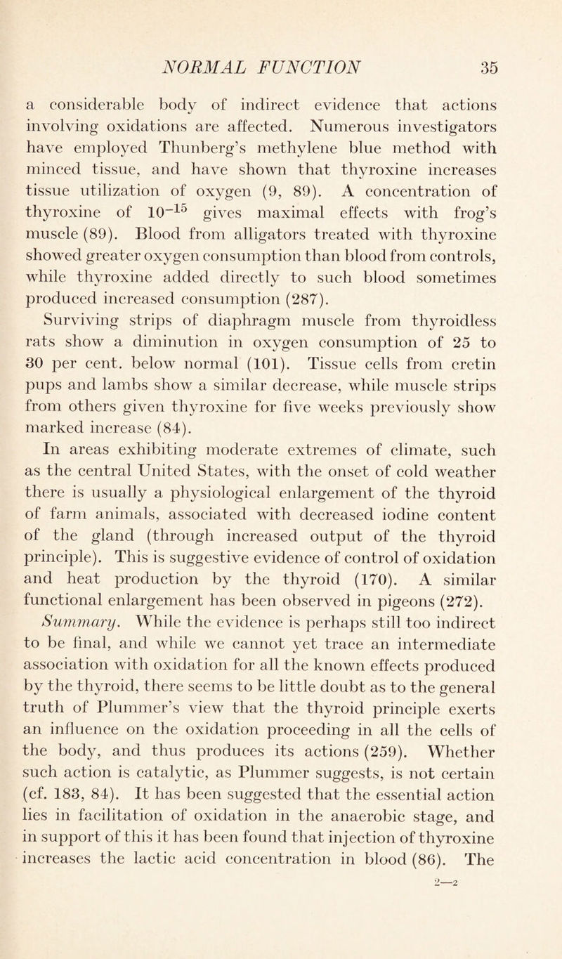 a considerable body of indirect evidence that actions involving oxidations are affected. Numerous investigators have employed Thunberg’s methylene blue method with minced tissue, and have shown that thyroxine increases tissue utilization of oxygen (9, 89). A concentration of thyroxine of 10~15 gives maximal effects with frog’s muscle (89). Blood from alligators treated with thyroxine showed greater oxygen consumption than blood from controls, while thyroxine added directly to such blood sometimes produced increased consumption (287). Surviving strips of diaphragm muscle from thyroidless rats show a diminution in oxygen consumption of 25 to 30 per cent, below normal (101). Tissue cells from cretin pups and lambs show a similar decrease, while muscle strips from others given thyroxine for live weeks previously show marked increase (84). In areas exhibiting moderate extremes of climate, such as the central United States, with the onset of cold weather there is usually a physiological enlargement of the thyroid of farm animals, associated with decreased iodine content of the gland (through increased output of the thyroid principle). This is suggestive evidence of control of oxidation and heat production by the thyroid (170). A similar functional enlargement has been observed in pigeons (272). Summary. While the evidence is perhaps still too indirect to be final, and while we cannot yet trace an intermediate association with oxidation for all the known effects produced by the thyroid, there seems to be little doubt as to the general truth of Plummer’s view that the thyroid principle exerts an influence on the oxidation proceeding in all the cells of the body, and thus produces its actions (259). Whether such action is catalytic, as Plummer suggests, is not certain (cf. 183, 84). It has been suggested that the essential action lies in facilitation of oxidation in the anaerobic stage, and in support of this it has been found that injection of thyroxine increases the lactic acid concentration in blood (86). The