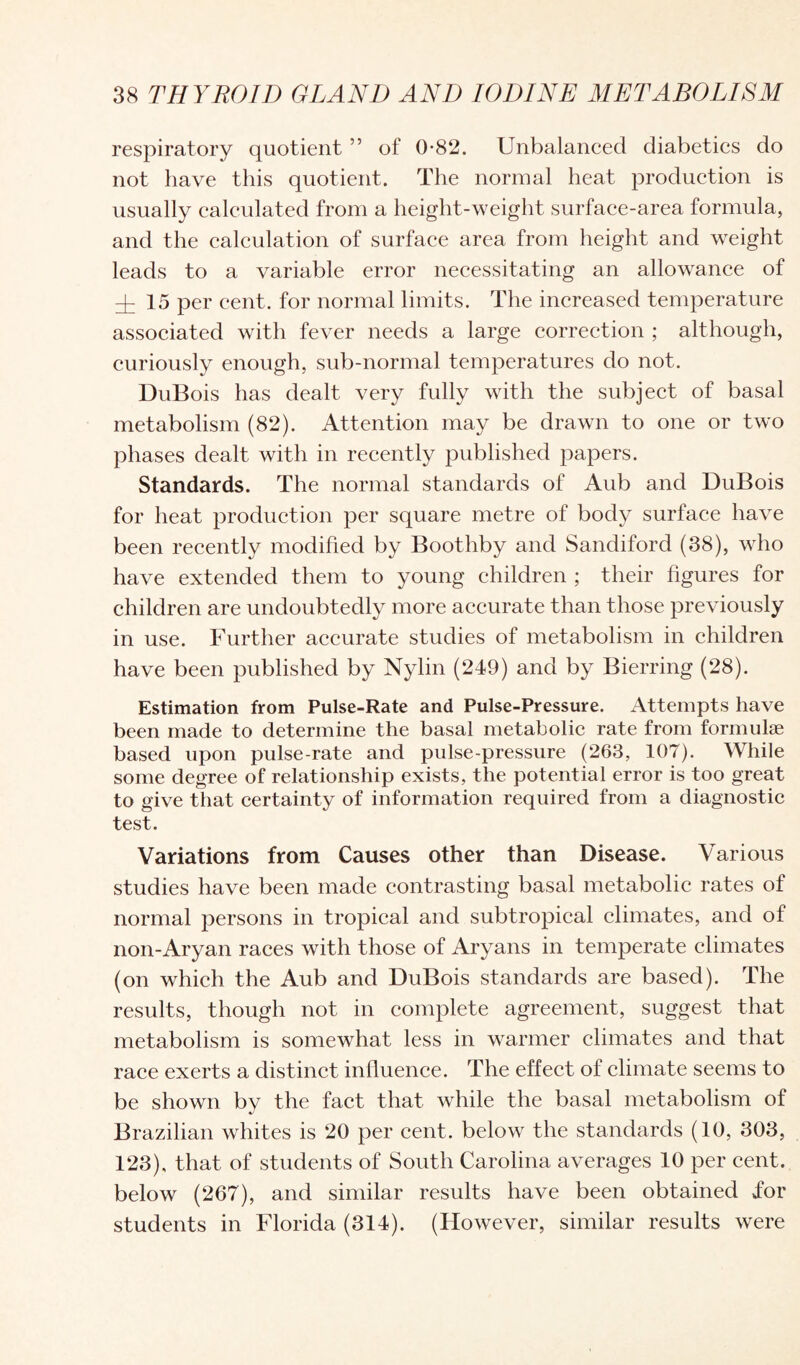respiratory quotient ” of 0-82. Unbalanced diabetics do not have this quotient. The normal heat production is usually calculated from a height-weight surface-area formula, and the calculation of surface area from height and weight leads to a variable error necessitating an allowance of y 15 per cent, for normal limits. The increased temperature associated with fever needs a large correction ; although, curiously enough, sub-normal temperatures do not. DuBois has dealt very fully with the subject of basal metabolism (82). Attention may be drawn to one or two phases dealt with in recently published papers. Standards. The normal standards of Aub and DuBois for heat production per square metre of body surface have been recently modified by Boothby and Sandiford (38), who have extended them to young children ; their figures for children are undoubtedly more accurate than those previously in use. Further accurate studies of metabolism in children have been published by Nylin (249) and by Bierring (28). Estimation from Pulse-Rate and Pulse-Pressure. Attempts have been made to determine the basal metabolic rate from formulae based upon pulse-rate and pulse-pressure (263, 107). While some degree of relationship exists, the potential error is too great to give that certainty of information required from a diagnostic test. Variations from Causes other than Disease. Various studies have been made contrasting basal metabolic rates of normal persons in tropical and subtropical climates, and of non-Aryan races with those of Aryans in temperate climates (on which the Aub and DuBois standards are based). The results, though not in complete agreement, suggest that metabolism is somewhat less in warmer climates and that race exerts a distinct influence. The effect of climate seems to be shown by the fact that while the basal metabolism of Brazilian whites is 20 per cent, below the standards (10, 303, 123), that of students of South Carolina averages 10 per cent, below (267), and similar results have been obtained for students in Florida (314). (However, similar results were