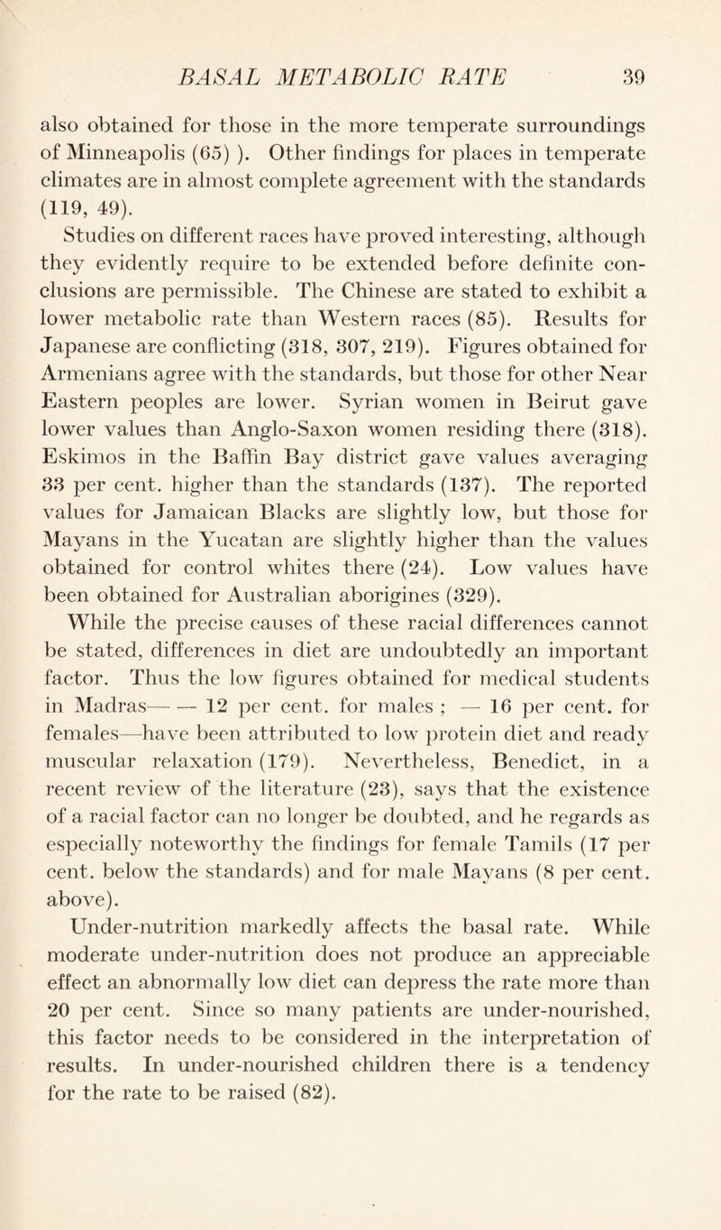 also obtained for those in the more temperate surroundings of Minneapolis (65) ). Other findings for places in temperate climates are in almost complete agreement with the standards (119, 49). Studies on different races have proved interesting, although they evidently require to be extended before definite con¬ clusions are permissible. The Chinese are stated to exhibit a lower metabolic rate than Western races (85). Results for Japanese are conflicting (318, 307, 219). Figures obtained for Armenians agree with the standards, but those for other Near Eastern peoples are lower. Syrian women in Beirut gave lower values than Anglo-Saxon women residing there (318). Eskimos in the Baffin Bay district gave values averaging 33 per cent, higher than the standards (137). The reported values for Jamaican Blacks are slightly low, but those for Mayans in the Yucatan are slightly higher than the values obtained for control whites there (24). Low values have been obtained for Australian aborigines (329). While the precise causes of these racial differences cannot be stated, differences in diet are undoubtedly an important factor. Thus the low figures obtained for medical students in Madras-12 per cent, for males ; — 16 per cent, for females—have been attributed to low protein diet and ready muscular relaxation (179). Nevertheless, Benedict, in a recent review of the literature (23), says that the existence of a racial factor can no longer be doubted, and he regards as especially noteworthy the findings for female Tamils (17 per cent, below the standards) and for male Mayans (8 per cent, above). Under-nutrition markedly affects the basal rate. While moderate under-nutrition does not produce an appreciable effect an abnormally low diet can depress the rate more than 20 per cent. Since so many patients are under-nourished, this factor needs to be considered in the interpretation of results. In under-nourished children there is a tendency for the rate to be raised (82).