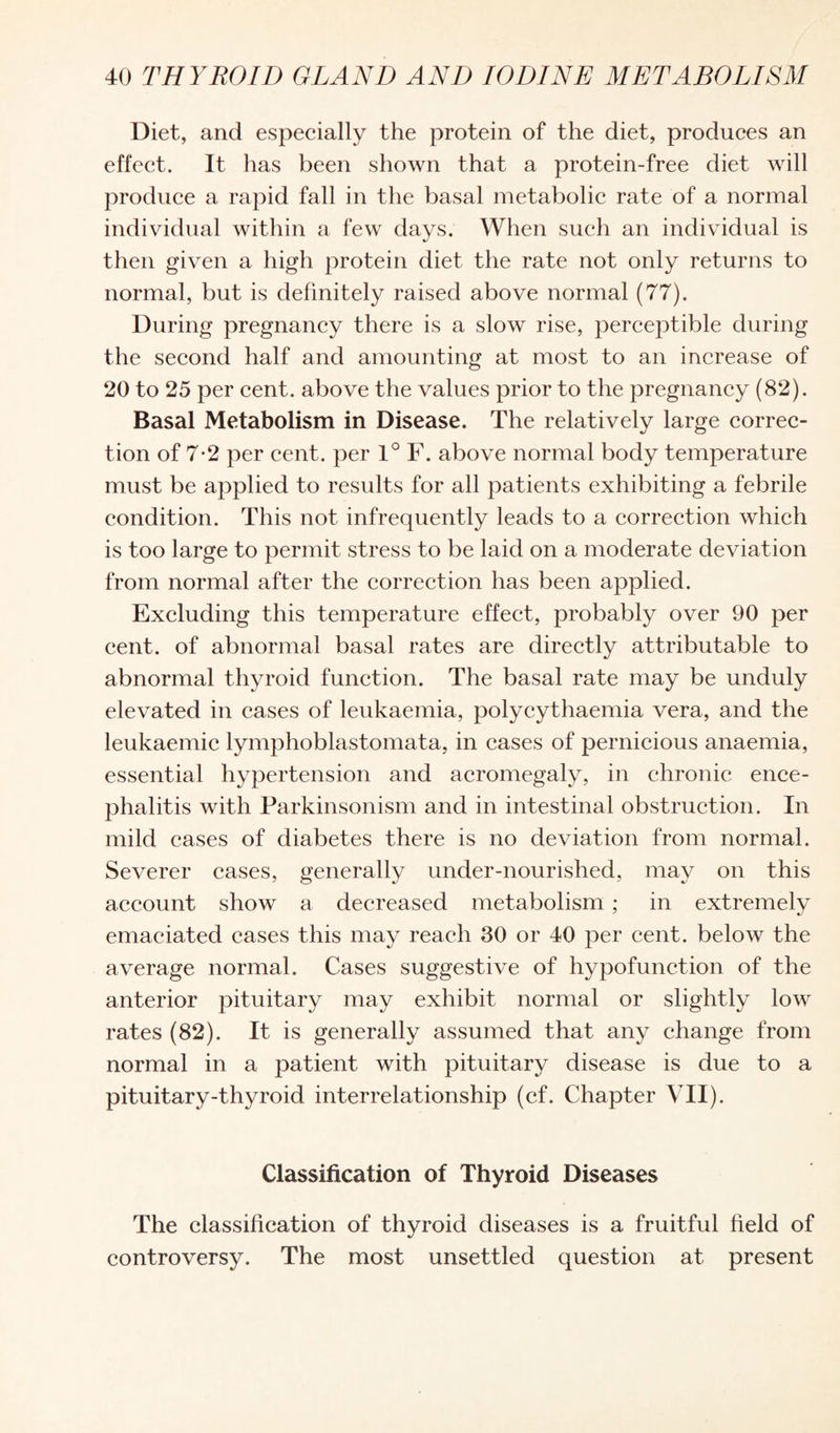 Diet, and especially the protein of the diet, produces an effect. It has been shown that a protein-free diet will produce a rapid fall in the basal metabolic rate of a normal individual within a few days. When such an individual is then given a high protein diet the rate not only returns to normal, but is definitely raised above normal (77). During pregnancy there is a slow rise, perceptible during the second half and amounting at most to an increase of 20 to 25 per cent, above the values prior to the pregnancy (82). Basal Metabolism in Disease. The relatively large correc¬ tion of 7-2 per cent, per 1° F. above normal body temperature must be applied to results for all patients exhibiting a febrile condition. This not infrequently leads to a correction which is too large to permit stress to be laid on a moderate deviation from normal after the correction has been applied. Excluding this temperature effect, probably over 90 per cent, of abnormal basal rates are directly attributable to abnormal thyroid function. The basal rate may be unduly elevated in cases of leukaemia, polycythaemia vera, and the leukaemic lymphoblastomata, in cases of pernicious anaemia, essential hypertension and acromegaly, in chronic ence¬ phalitis with Parkinsonism and in intestinal obstruction. In mild cases of diabetes there is no deviation from normal. Severer cases, generally under-nourished, may on this account show a decreased metabolism ; in extremely emaciated cases this may reach 30 or 40 per cent, below the average normal. Cases suggestive of hypofunction of the anterior pituitary may exhibit normal or slightly low rates (82). It is generally assumed that any change from normal in a patient with pituitary disease is due to a pituitary-thyroid interrelationship (cf. Chapter VII). Classification of Thyroid Diseases The classification of thyroid diseases is a fruitful field of controversy. The most unsettled question at present