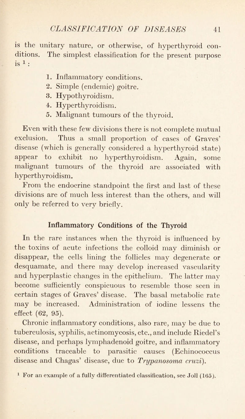 is the unitary nature, or otherwise, of hyperthyroid con¬ ditions. The simplest classification for the present purpose is 1 : 1. Inflammatory conditions. 2. Simple (endemic) goitre. 3. Hypothyroidism. 4. Hyperthyroidism. 5. Malignant tumours of the thyroid. Even with these few divisions there is not complete mutual exclusion. Thus a small proportion of cases of Graves’ disease (which is generally considered a hyperthyroid state) appear to exhibit no hyperthyroidism. Again, some malignant tumours of the thyroid are associated with hyperthyroidism. From the endocrine standpoint the first and last of these divisions are of much less interest than the others, and will only be referred to very briefly. Inflammatory Conditions of the Thyroid In the rare instances when the thyroid is influenced by the toxins of acute infections the colloid may diminish or disappear, the cells lining the follicles may degenerate or desquamate, and there may develop increased vascularity and hyperplastic changes in the epithelium. The latter may become sufficiently conspicuous to resemble those seen in certain stages of Graves’ disease. The basal metabolic rate may be increased. Administration of iodine lessens the effect (62, 95). Chronic inflammatory conditions, also rare, may be due to tuberculosis, syphilis, actinomycosis, etc., and include Riedel’s disease, and perhaps lymphadenoid goitre, and inflammatory conditions traceable to parasitic causes (Echinococcus disease and Chagas’ disease, due to Trypanosoma cruzi). 1 For an example of a fully differentiated classification, see Joll (165).