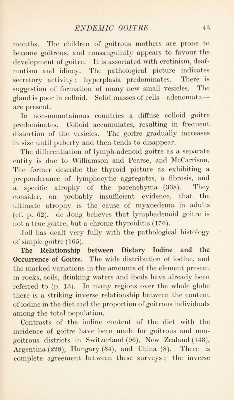months. The children of goitrous mothers are prone to become goitrous, and consanguinity appears to favour the development of goitre. It is associated with cretinism, deaf- mutism and idiocy. The pathological picture indicates secretory activity; hyperplasia predominates. There is suggestion of formation of many new small vesicles. The gland is poor in colloid. Solid masses of cells—adenomata— are present. In non-mountainous countries a diffuse colloid goitre predominates. Colloid accumulates, resulting in frequent distortion of the vesicles. The goitre gradually increases in size until puberty and then tends to disappear. The differentiation of lymph-adenoid goitre as a separate entity is due to Williamson and Pearse, and McCarrison. The former describe the thyroid picture as exhibiting a preponderance of lymphocytic aggregates, a fibrosis, and a specific atrophy of the parenchyma (338). They consider, on probably insufficient evidence, that the ultimate atrophy is the cause of myxoedema in adults (cf. p. 62). de Jong believes that lymphadenoid goitre is not a true goitre, but a chronic thyroiditis (176). Joll has dealt very fully with the pathological histology of simple goitre (165). The Relationship between Dietary Iodine and the Occurrence of Goitre. The wide distribution of iodine, and the marked variations in the amounts of the element present in rocks, soils, drinking waters and foods have already been referred to (p. 13). In many regions over the whole globe there is a striking inverse relationship between the content of iodine in the diet and the proportion of goitrous individuals among the total population. Contrasts of the iodine content of the diet with the incidence of goitre have been made for goitrous and noil- goitrous districts in Switzerland (96), New Zealand (143), Argentina (228), Hungary (34), and China (8). There is complete agreement between these surveys ; the inverse