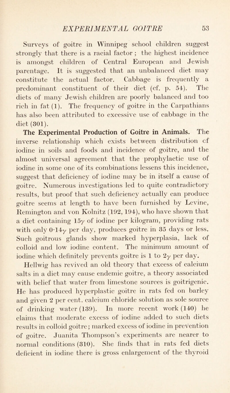 Surveys of goitre in Winnipeg school children suggest strongly that there is a racial factor ; the highest incidence is amongst children of Central European and Jewish parentage. It is suggested that an unbalanced diet may constitute the actual factor. Cabbage is frequently a predominant constituent of their diet (cf. p. 54). The diets of many Jewish children are poorly balanced and too rich in fat (1). The frequency of goitre in the Carpathians has also been attributed to excessive use of cabbage in the diet (301). The Experimental Production of Goitre in Animals. The inverse relationship which exists between distribution cf iodine in soils and foods and incidence of goitre, and the almost universal agreement that the prophylactic use of iodine in some one of its combinations lessens this incidence, suggest that deficiency of iodine may be in itself a cause of goitre. Numerous investigations led to quite contradictory results, but proof that such deficiency actually can produce goitre seems at length to have been furnished by Levine, Remington and von Kolnitz (192,194), who have shown that a diet containing 15y of iodine per kilogram, providing rats with only 0T4y per day, produces goitre in 35 days or less. Such goitrous glands show marked hyperplasia, lack of colloid and low iodine content. The minimum amount of iodine which definitely prevents goitre is 1 to 2y per day. Hellwig has revived an old theory that excess of calcium salts in a diet may cause endemic goitre, a theory associated with belief that water from limestone sources is goitrigenie. He has produced hyperplastic goitre in rats fed on barley and given 2 per cent, calcium chloride solution as sole source of drinking water (139). In more recent work (140) he claims that moderate excess of iodine added to such diets results in colloid goitre; marked excess of iodine in prevention of goitre. Juanita Thompson’s experiments are nearer to normal conditions (310). She finds that in rats fed diets deficient in iodine there is gross enlargement of the thyroid