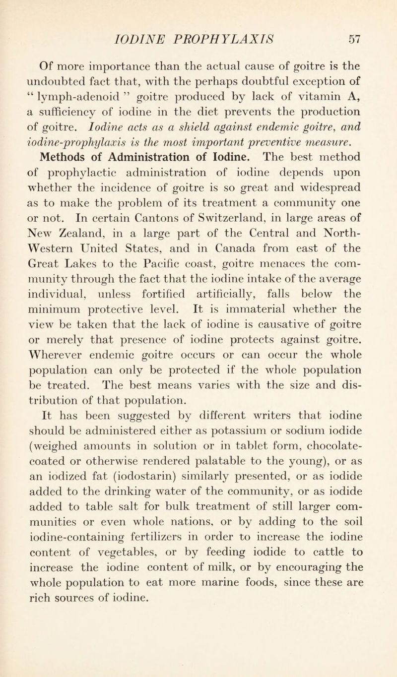 Of more importance than the actual cause of goitre is the undoubted fact that, with the perhaps doubtful exception of “ lymph-adenoid ” goitre produced by lack of vitamin A, a sufficiency of iodine in the diet prevents the production of goitre. Iodine acts as a shield against endemic goitre, arid iodine-prophylaxis is the most important preventive measure. Methods of Administration of Iodine. The best method of prophylactic administration of iodine depends upon whether the incidence of goitre is so great and widespread as to make the problem of its treatment a community one or not. In certain Cantons of Switzerland, in large areas of New Zealand, in a large part of the Central and North- Western United States, and in Canada from east of the Great Lakes to the Pacific coast, goitre menaces the com¬ munity through the fact that the iodine intake of the average individual, unless fortified artificially, falls below the minimum protective level. It is immaterial whether the view be taken that the lack of iodine is causative of goitre or merely that presence of iodine protects against goitre. Wherever endemic goitre occurs or can occur the whole population can only be protected if the whole population be treated. The best means varies with the size and dis¬ tribution of that population. It has been suggested by different writers that iodine should be administered either as potassium or sodium iodide (weighed amounts in solution or in tablet form, chocolate- coated or otherwise rendered palatable to the young), or as an iodized fat (iodostarin) similarly presented, or as iodide added to the drinking water of the community, or as iodide added to table salt for bulk treatment of still larger com¬ munities or even whole nations, or by adding to the soil iodine-containing fertilizers in order to increase the iodine content of vegetables, or by feeding iodide to cattle to increase the iodine content of milk, or by encouraging the whole population to eat more marine foods, since these are rich sources of iodine.