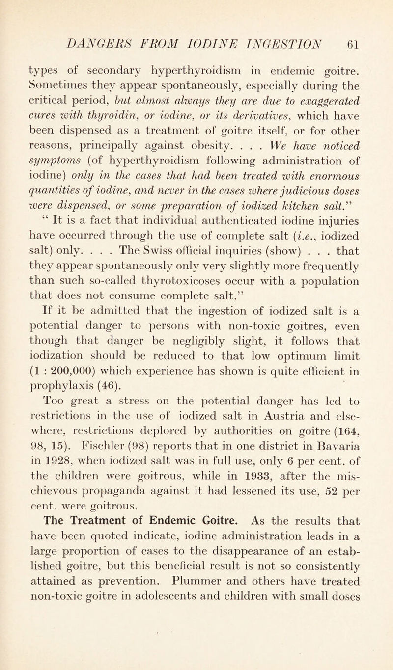types of secondary hyperthyroidism in endemic goitre. Sometimes they appear spontaneously, especially during the critical period, but almost always they are due to exaggerated cures with thyroidin, or iodine, or its derivatives, which have been dispensed as a treatment of goitre itself, or for other reasons, principally against obesity. . . . We have noticed symptoms (of hyperthyroidism following administration of iodine) only in the cases that had been treated with enormous quantities of iodine, and never in the cases where judicious doses were dispensed, or some preparation of iodized kitchen salt.” 4‘ It is a fact that individual authenticated iodine injuries have occurred through the use of complete salt (i.e., iodized salt) only. . . . The Swiss official inquiries (show) . . . that they appear spontaneously only very slightly more frequently than such so-called thyrotoxicoses occur with a population that does not consume complete salt.” If it be admitted that the ingestion of iodized salt is a potential danger to persons with non-toxic goitres, even though that danger be negligibly slight, it follows that iodization should be reduced to that low optimum limit (1 : 200,000) which experience has shown is quite efficient in prophylaxis (46). Too great a stress on the potential danger has led to restrictions in the use of iodized salt in Austria and else¬ where, restrictions deplored by authorities on goitre (164, 98, 15). Fischler (98) reports that in one district in Bavaria in 1928, when iodized salt was in full use, only 6 per cent, of the children were goitrous, while in 1933, after the mis¬ chievous propaganda against it had lessened its use, 52 per cent, were goitrous. The Treatment of Endemic Goitre. As the results that have been quoted indicate, iodine administration leads in a large proportion of cases to the disappearance of an estab¬ lished goitre, but this beneficial result is not so consistently attained as prevention. Plummer and others have treated non-toxic goitre in adolescents and children with small doses