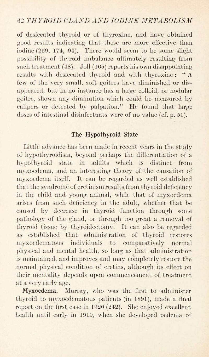 of desiccated thyroid or of thyroxine, and have obtained good results indicating that these are more effective than iodine (259, 174, 94). There would seem to be some slight possibility of thyroid imbalance ultimately resulting from such treatment (48). Joll (165) reports his own disappointing results with desiccated thyroid and with thyroxine : “A few of the very small, soft goitres have diminished or dis¬ appeared, but in no instance has a large colloid, or nodular goitre, shown any diminution which could be measured by calipers or detected by palpation.” He found that large doses of intestinal disinfectants were of no value (cf. p. 51). The Hypothyroid State Little advance has been made in recent years in the study of hypothyroidism, beyond perhaps the differentiation of a hypothyroid state in adults which is distinct from myxoedema, and an interesting theory of the causation of myxoedema itself. It can be regarded as well established that the syndrome of cretinism results from thyroid deficiency in the child and young animal, while that of myxoedema arises from such deficiency in the adult, whether that be caused by decrease in thyroid function through some pathology of the gland, or through too great a removal of thyroid tissue by thyroidectomy. It can also be regarded as established that administration of thyroid restores myxoedematous individuals to comparatively normal physical and mental health, so long as that administration is maintained, and improves and may completely restore the normal physical condition of cretins, although its effect on their mentality depends upon commencement of treatment at a very early age. Myxoedema. Murray, who was the first to administer thyroid to myxoedematous patients (in 1891), made a final report on the first case in 1920 (242). She enjoyed excellent health until early in 1919, when she developed oedema of