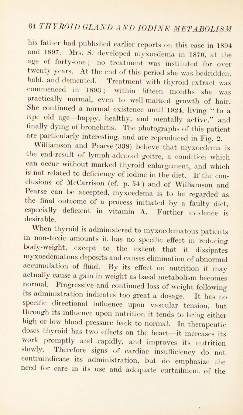 his father had published earlier reports on this case in 1894 and 1897. Mrs. S. developed myxoedema in ]870, at the age of forty-one ; no treatment was instituted for over twenty years. At the end of this period she was bedridden, bald, and demented. Treatment with thyroid extract was commenced in 1893; within fifteen months she was practically normal, even to well-marked growth of hair. She continued a normal existence until 1924, living “ to a ripe old age—happy, healthy, and mentally active,” and finally dying of bronchitis. The photographs of this patient are particularly interesting, and are reproduced in Fig. 2. Williamson and Pearse (338) believe that myxoedema is the end-result of lymph-adenoid goitre, a condition which can occur without marked thyroid enlargement, and which is not related to deficiency of iodine in the diet. If the con¬ clusions of McCarrison (cf. p. 54 ) and of Williamson and Pearse can be accepted, myxoedema is to be regarded as the final outcome of a process initiated by a faulty diet, especially deficient in vitamin A. Further evidence is desirable. When thyroid is administered to myxoedematous patients in non-toxic amounts it has no specific effect in reducing body-weight, except to the extent that it dissipates myxoedematous deposits and causes elimination of abnormal accumulation of fluid. By its effect on nutrition it may actually cause a gain in weight as basal metabolism becomes normal. Progressive and continued loss of weight following its administration indicates too great a dosage. It has no specific directional influence upon vascular tension, but through its influence upon nutrition it tends to bring either high or low blood pressure back to normal. In therapeutic doses thyroid has two effects on the heart—it increases its woik promptly and rapidly, and improves its nutrition slowly. Therefore signs of cardiac insufficiency do not contiaindicate its administration, but do emphasize the need for care in its use and adequate curtailment of the