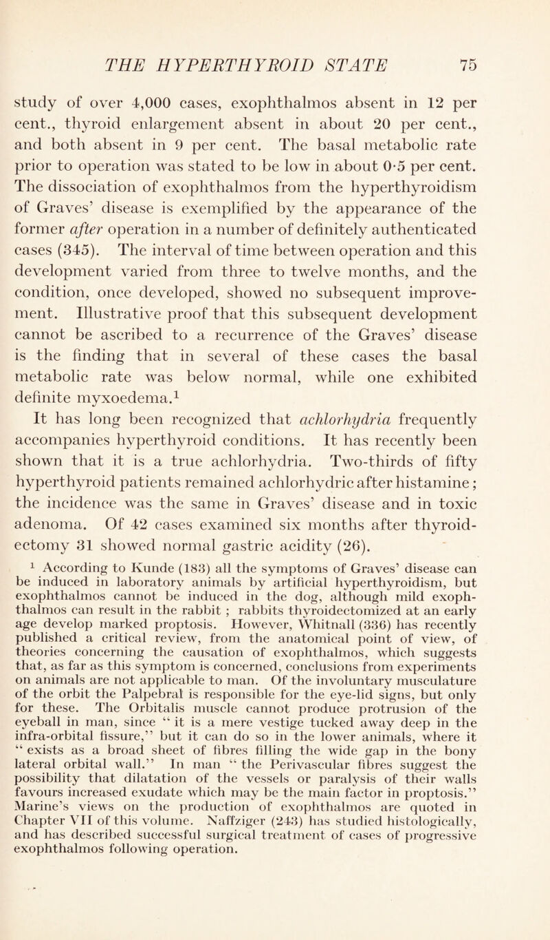 study of over 4,000 cases, exophthalmos absent in 12 per cent., thyroid enlargement absent in about 20 per cent., and both absent in 9 per cent. The basal metabolic rate prior to operation was stated to be low in about 0-5 per cent. The dissociation of exophthalmos from the hyperthyroidism of Graves’ disease is exemplified by the appearance of the former after operation in a number of definitely authenticated cases (345). The interval of time between operation and this development varied from three to twelve months, and the condition, once developed, showed no subsequent improve¬ ment. Illustrative proof that this subsequent development cannot be ascribed to a recurrence of the Graves’ disease is the finding that in several of these cases the basal metabolic rate was below normal, while one exhibited definite myxoedema.1 It has long been recognized that achlorhydria frequently accompanies hvperthyroid conditions. It has recently been shown that it is a true achlorhydria. Two-thirds of fifty hyperthyroid patients remained achlorhydric after histamine; the incidence was the same in Graves’ disease and in toxic adenoma. Of 42 eases examined six months after thyroid¬ ectomy 31 showed normal gastric acidity (26). 1 According to Kunde (183) all the symptoms of Graves’ disease can be induced in laboratory animals by artificial hyperthyroidism, but exophthalmos cannot be induced in the dog, although mild exoph¬ thalmos can result in the rabbit ; rabbits thyroidectomized at an early age develop marked proptosis. However, Whitnall (336) has recently published a critical review, from the anatomical point of view, of theories concerning the causation of exophthalmos, which suggests that, as far as this symptom is concerned, conclusions from experiments on animals are not applicable to man. Of the involuntary musculature of the orbit the Palpebral is responsible for the eye-lid signs, but only for these. The Orbitalis muscle cannot produce protrusion of the eyeball in man, since “it is a mere vestige tucked away deep in the infra-orbital fissure,” but it can do so in the lower animals, where it “ exists as a broad sheet of fibres filling the wide gap in the bony lateral orbital wall.” In man “ the Perivascular fibres suggest the possibility that dilatation of the vessels or paralysis of their walls favours increased exudate which may be the main factor in proptosis.” Marine’s views on the production of exophthalmos are quoted in Chapter VII of this volume. Naffz.iger (243) has studied histologically, and has described successful surgical treatment of cases of progressive exophthalmos following operation.
