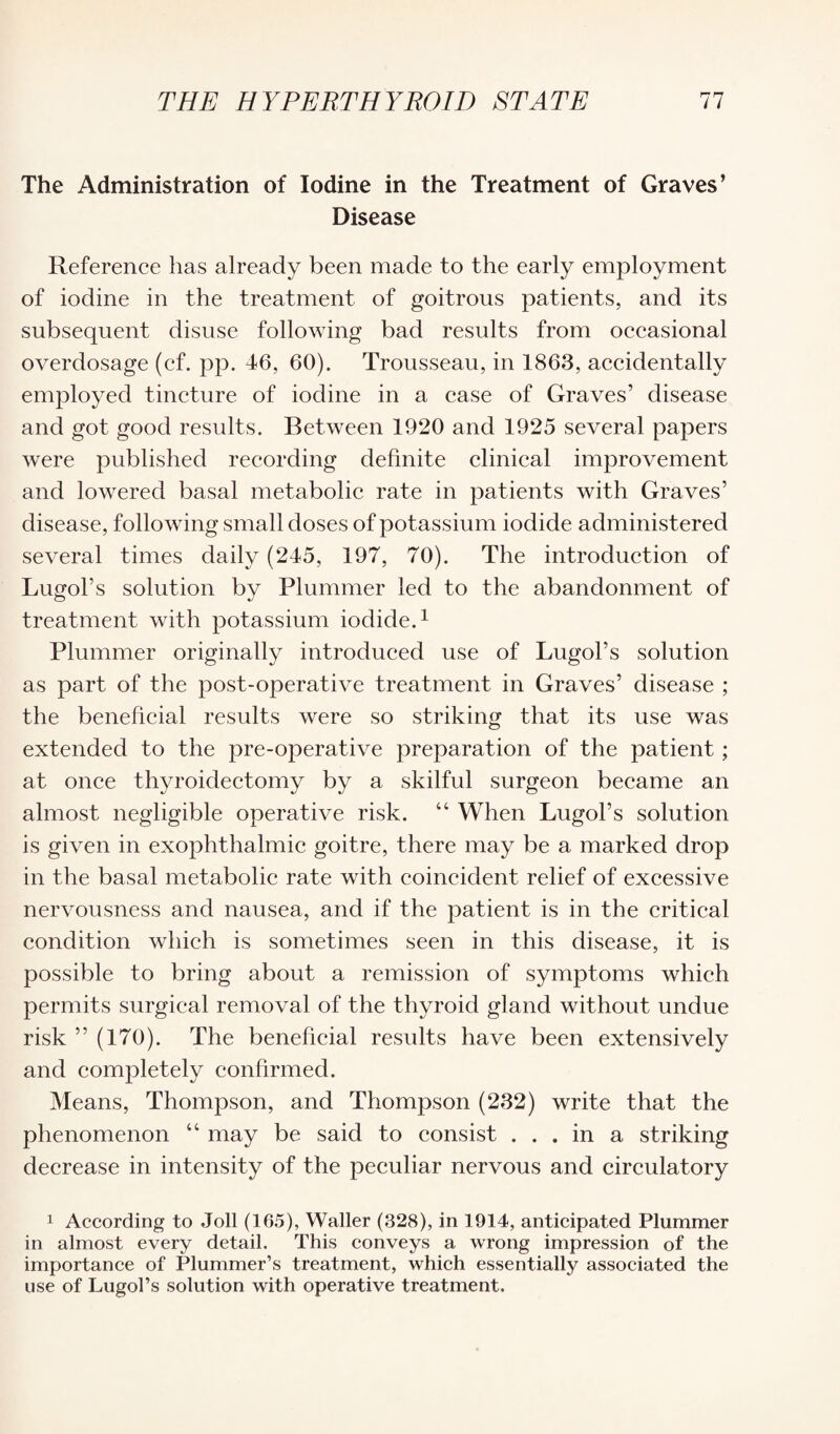 The Administration of Iodine in the Treatment of Graves’ Disease Reference has already been made to the early employment of iodine in the treatment of goitrous patients, and its subsequent disuse following bad results from occasional overdosage (cf. pp. 46, 60). Trousseau, in 1863, accidentally employed tincture of iodine in a case of Graves’ disease and got good results. Between 1920 and 1925 several papers were published recording definite clinical improvement and lowered basal metabolic rate in patients with Graves’ disease, following small doses of potassium iodide administered several times daily (245, 197, 70). The introduction of Lugol’s solution by Plummer led to the abandonment of treatment with potassium iodide.1 Plummer originally introduced use of Lugol’s solution as part of the post-operative treatment in Graves’ disease ; the beneficial results were so striking that its use was extended to the pre-operative preparation of the patient ; at once thyroidectomy by a skilful surgeon became an almost negligible operative risk. “ When Lugol’s solution is given in exophthalmic goitre, there may be a marked drop in the basal metabolic rate with coincident relief of excessive nervousness and nausea, and if the patient is in the critical condition which is sometimes seen in this disease, it is possible to bring about a remission of symptoms which permits surgical removal of the thyroid gland without undue risk ” (170). The beneficial results have been extensively and completely confirmed. Means, Thompson, and Thompson (232) write that the phenomenon “ may be said to consist ... in a striking decrease in intensity of the peculiar nervous and circulatory 1 According to Joll (165), Waller (328), in 1914, anticipated Plummer in almost every detail. This conveys a wrong impression of the importance of Plummer’s treatment, which essentially associated the use of Lugol’s solution with operative treatment.