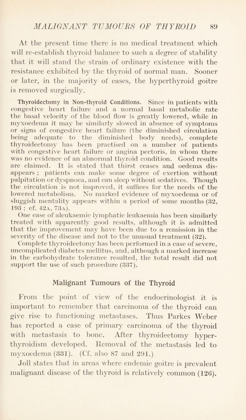 At the present time there is no medical treatment which will re-establish thyroid balance to such a degree of stability that it will stand the strain of ordinary existence with the resistance exhibited by the thyroid of normal man. Sooner or later, in the majority of cases, the hyperthyroid goitre is removed surgically. Thyroidectomy in Non-thyroid Conditions. Since in patients with congestive heart failure and a normal basal metabolic rate the basal velocity of the blood flow is greatly lowered, while in myxoedema it may be similarly slowed in absence of symptoms or signs of congestive heart failure (the diminished circulation being adequate to the diminished body needs), complete thyroidectomy has been practised on a number of patients with congestive heart failure or angina pectoris, in whom there was no evidence of an abnormal thyroid condition. Good results are claimed. It is stated that thirst ceases and oedema dis¬ appears ; patients can make some degree of exertion without palpitation or dyspnoea, and can sleep without sedatives. Though the circulation is not improved, it suffices for the needs of the lowered metabolism. No marked evidence of mvxoedema or of sluggish mentality appears within a period of some months (32, 193 ; cf. 42a, 73a). One case of aleukaemic lymphatic leukaemia has been similarly treated with apparently good results, although it is admitted that the improvement may have been due to a remission in the severity of the disease and not to the unusual treatment (32). Complete thyroidectomy has been performed in a case of severe, uncomplicated diabetes mellitus, and, although a marked increase in the carbohydrate tolerance resulted, the total result did not support the use of such procedure (337). Malignant Tumours of the Thyroid From the point of view of the endocrinologist it is important to remember that carcinoma of the thyroid can give rise to functioning metastases. Thus Parkes Weber has reported a case of primary carcinoma of the thyroid with metastasis to bone. After thyroidectomy hyper¬ thyroidism developed. Removal of the metastasis led to myxoedema (331). (Cf. also 87 and 291.) Toll states that in areas where endemic goitre is prevalent malignant disease of the thyroid is relatively common (126).