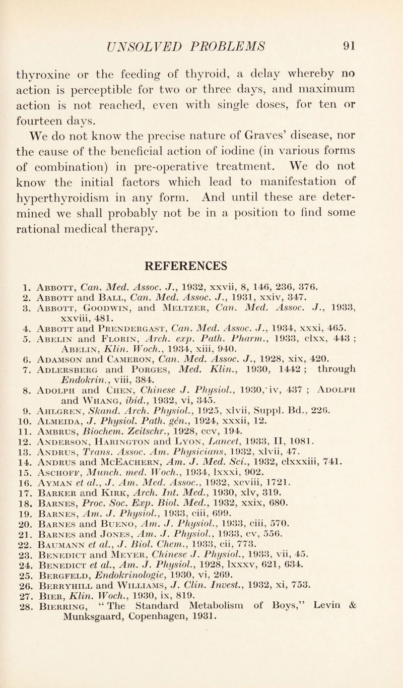 thyroxine or the feeding of thyroid, a delay whereby no action is perceptible for two or three days, and maximum action is not reached, even with single doses, for ten or fourteen da vs. 4/ We do not know the precise nature of Graves’ disease, nor the cause of the beneficial action of iodine (in various forms of combination) in pre-operative treatment. We do not know the initial factors which lead to manifestation of hyperthyroidism in any form. And until these are deter¬ mined we shall probably not be in a position to find some rational medical therapy. REFERENCES 1. Abbott, Can. Med. Assoc. J., 1932, xxvii, 8, 146, 236, 376. 2. Abbott and Ball, Can. Med. Assoc. J., 1931, xxiv, 347. 3. Abbott, Goodwin, and Meltzer, Can. Med. Assoc. J., 1933, xxviii, 481. 4. Abbott and Prendergast, Can. Med. Assoc. J., 1934, xxxi, 465. 5. Abelin and Florin, Arch. exp. Path. Pharm., 1933, clxx, 443 ; Abelin, Klin. Woch., 1934, xiii, 940. 6. Adamson and Cameron, Can. Med. Assoc. J., 1928, xix, 420. 7. Adlersberg and Porges, Med. Klin., 1930, 1442 ; through Endokrin., viii, 384. 8. Adolph and Chen, Chinese J. Physiol., 1930/iv, 437 ; Adolph and Whang, ibid., 1932, vi, 345. 9. Aiilgren, Skand. Arch. Physiol., 1925, xlvii, Suppl. Bd., 226. 10. Almeida, J. Physiol. Path, gen., 1924, xxxii, 12. 11. Ambrus, Biochem. Zeitschr., 1928, ccv, 194. 12. Anderson, Harington and Lyon, Lancet, 1933, II, 1081. 13. Andrus, Trans. Assoc. Am. Physicians, 1932, xlvii, 47. 14. Andrus and McEachern, Am. J. Med. Sci., 1932, clxxxiii, 741. 15. Aschoff, Munch, med. Woch., 1934, lxxxi, 902. 16. Ayman et al., J. Am. Med. Assoc., 1932, xcviii, 1721. 17. Barker and Kirk, Arch. hit. Med., 1930, xlv, 319. 18. Barnes, Proc. Soc. Exp. Biol. Med., 1932, xxix, 680. 19. Barnes, Am. J. Physiol., 1933, ciii, 699. 20. Barnes and Bueno, Am. J. Physiol., 1933, ciii, 570. 21. Barnes and Jones, Am. J. Physiol., 1933, cv, 556. 22. Baumann et al., J. Biol. Chem., 1933, cii, 773. 23. Benedict and Meyer, Chinese J. Physiol., 1933, vii, 45. 24. Benedict et al.. Am. J. Physiol., 1928, lxxxv, 621, 634. 25. Bergfeld, Endokrinologie, 1930, vi, 269. 26. Berryhill and Williams, J. Clin. Invest., 1932, xi, 753. 27. Bier, Klin. Woch., 1930, ix, 819. 28. Bierring, “ The Standard Metabolism of Boys,” Levin & Munksgaard, Copenhagen, 1931.