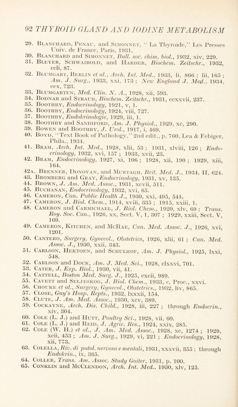 2<J. Blanchard, Penau, and Simonnet, “ La Thyroide,” I,es Presses Univ. de France, Paris, 1931. 30. Blanchard and Simonnet, Bull. soc. chim. biol., 1932, xiv, 229. 31. Bleyer, Schwaibold, and Harder, Biochem. Zeitschr., 1932, ccli, 87. 32. Blumgart, Berlin et al., Arch. Int. Med., 1933, li, 866 ; lii, 165 ; Am. J. Surg., 1933, xxi, 173 ; Nezv England J. Med.. 1934, ccx, 723. 33. Blumgarten, Med. Clin. N. A., 1928, xii, 593. 34. Bodnar and Straub, Biochem. Zeitschr., 1931, ccxxvii, 237. 35. Bootiiby, Endocrinology, 1921, v, 1. 36. Bootiiby, Endocrinology, 1924, viii, 727. 37. Bootiiby, Endokrinologie, 1929, iii, 1. 38. Bootiiby and Sandiford, Am. J. Physiol., 1929, xc, 290. 39. Bowen and Bootiiby, Urol., 1917, i, 469. 40. Boyd, “ Text Book of Pathology,” 2nd edit., p. 760, Lea & Febiger, Phila., 1934. 41. Bram, Arch. Int. Med., 1928, xlii, 53; 1931, xlviii, 126; Endo¬ crinology, 1932, xvi, 157 ; 1933, xvii, 23. 42. Bram, Endocrinology, 1927, xi, 106 ; 1928, xii, 190 ; 1929, xiii, 164. 42a. Brenner, Donovan, and Murtagh, Brit. Med. J., 1934, II. 624. 43. Bromberg and Gray, Endocrinology, 1931, xv, 135. 44. Brown, J. Am. Med. Assoc., 1931, xcvii, 511. 45. Buchanan, Endocrinology, 1932, xvi, 65. 46. Cameron, Can. Public Health J., 1930, xxi, 495, 541. 47. Cameron, J. Biol. Chem., 1914, xviii, 335 ; 1915, xxiii, 1. 48. Cameron and Carmichael, J. Biol. Chem., 1920, xlv, 69 ; Trans. Boy. Soc. Can., 1926, xx, Sect. V, 1, 307 ; 1929, xxiii, Sect. V, 169. 49. Cameron, Kitchen, and McRae, Can. Med. Assoc. J., 1926, xvi, 1201. 50. Cantero, Surgery, Gynecol., Obstetrics, 1926, xlii, 61 ; Can. Med. Assoc. J., 1930, xxii, 343. 51. Carlson, Hektoen, and Schulhof, Am. J. Physiol., 1925, lxxi, 548. 52. Carlson and Dock, Am. J. Med. Sci., 1928, clxxvi, 701. 53. Cater, J. Exp. Biol., 1930, vii, 41. 54. Cattell, Boston Med. Surg. J., 1925, cxcii, 989. 55. Cavett and Seljeskog, J. Biol. Chem., 1933, c, Proc., xxvi. 56. Chouke et al., Surgery, Gynecol, Obstetrics., 1932, liv, 865. 57. Close, Guy's Hosp. Bepts., 1932, lxxxii, 154. 58. Clute, J. Am. Med. Assoc., 1930, xcv, 389. 59. Cockayne, Arch. Dis. Child., 1928, iii, 227 ; through Endocrin., xiv, 304. 60. Cole (L. J.) and Hutt, Poultry Sci., 1928, vii, 60. 61. Cole (L. J.) and Reid, J. Agric. Bcs., 1924, xxix, 285. 62. Cole (W. H.) et cd., J. Am. Med. Assoc., 1928, xc, 1274 ; 1929, xcii, 453 ; Am. J. Surg., 1929, vi, 221 ; Endocrinology, 1928, xii, 773. 63. Colella, Biv. di patol. nervosa e mentali, 1931, xxxvii, 355 ; through Endokrin., ix, 365. 64. Coller, Trans. Am. Assoc. Study Goiter, 1931, p. 100.