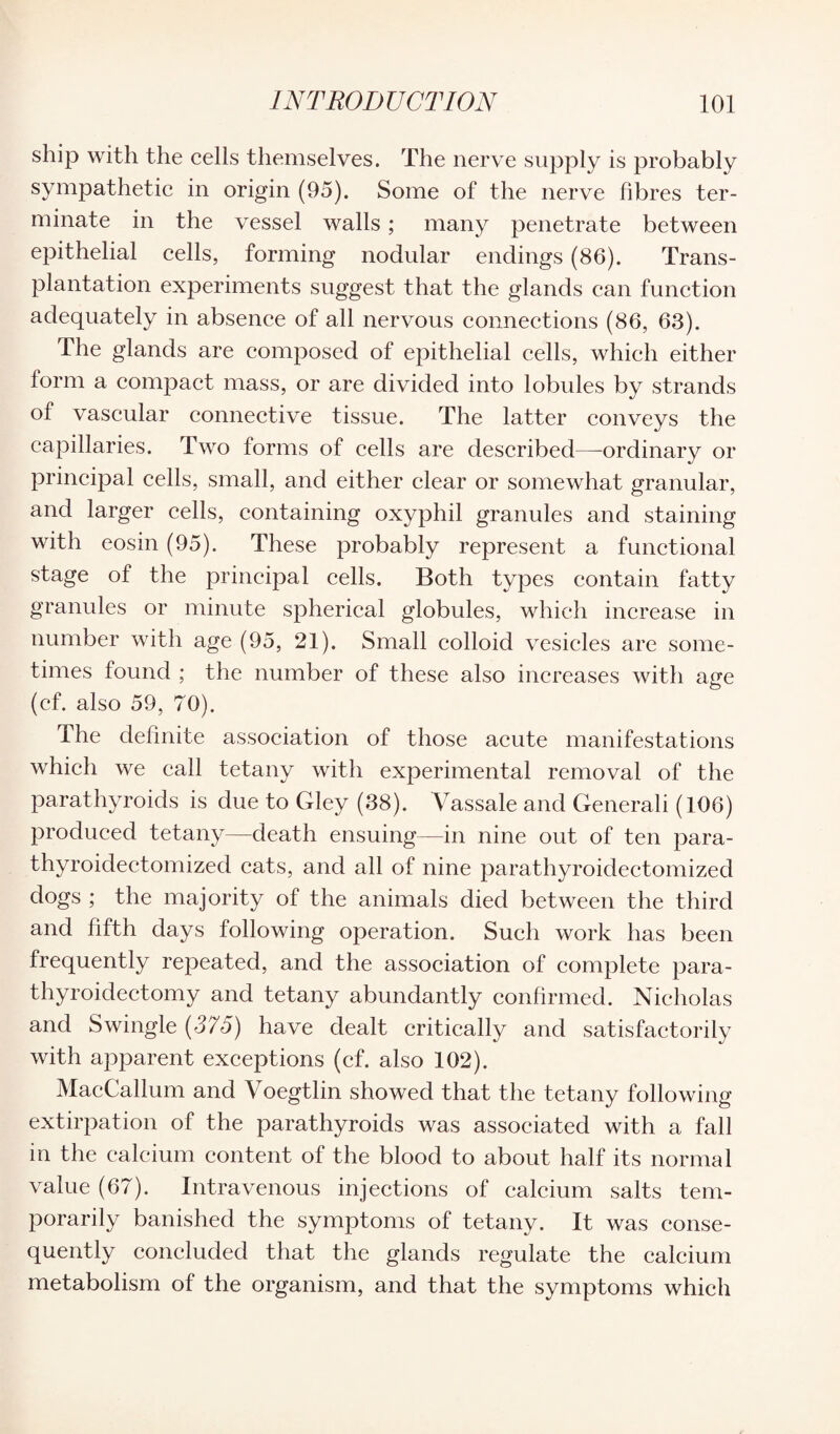 ship with the cells themselves. The nerve supply is probably sympathetic in origin (95). Some of the nerve fibres ter¬ minate in the vessel walls; many penetrate between epithelial cells, forming nodular endings (86). Trans¬ plantation experiments suggest that the glands can function adequately in absence of all nervous connections (86, 63). The glands are composed of epithelial cells, which either form a compact mass, or are divided into lobules by strands of vascular connective tissue. The latter conveys the capillaries. Two forms of cells are described—ordinary or principal cells, small, and either clear or somewhat granular, and larger cells, containing oxyphil granules and staining with eosin (95). These probably represent a functional stage of the principal cells. Both types contain fatty granules or minute spherical globules, which increase in number with age (95, 21). Small colloid vesicles are some¬ times found ; the number of these also increases with age (cf. also 59, 70). The definite association of those acute manifestations which we call tetany with experimental removal of the parathyroids is due to Gley (38). Vassale and Generali (106) produced tetany—death ensuing—in nine out of ten para- thyroidectomized cats, and all of nine parathyroidectomized dogs ; the majority of the animals died between the third and fifth days following operation. Such work has been frequently repeated, and the association of complete para¬ thyroidectomy and tetany abundantly confirmed. Nicholas and Swingle {375) have dealt critically and satisfactorily with apparent exceptions (cf. also 102). MacCallum and Voegtlin showed that the tetany following extirpation of the parathyroids was associated with a fall in the calcium content of the blood to about half its normal value (67). Intravenous injections of calcium salts tem¬ porarily banished the symptoms of tetany. It was conse¬ quently concluded that the glands regulate the calcium metabolism of the organism, and that the symptoms which