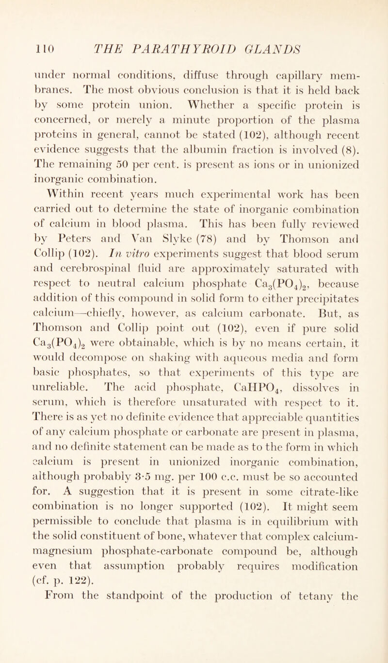 under normal conditions, diffuse through capillary mem¬ branes. The most obvious conclusion is that it is held back by some protein union. Whether a specific protein is concerned, or merely a minute proportion of the plasma proteins in general, cannot be stated (102), although recent evidence suggests that the albumin fraction is involved (8). The remaining 50 per cent, is present as ions or in unionized inorganic combination. Within recent years much experimental work lias been carried out to determine the state of inorganic combination of calcium in blood plasma. This has been fully reviewed by Peters and Van Slyke (78) and by Thomson and Collip (102). In vitro experiments suggest that blood serum and cerebrospinal fluid are approximately saturated with respect to neutral calcium phosphate Ca3(P04)2, because addition of this compound in solid form to either precipitates calcium—-chiefly, however, as calcium carbonate. But, as Thomson and Collip point out (102), even if pure solid Ca3(P04)2 were obtainable, which is by no means certain, it would decompose on shaking with aqueous media and form basic phosphates, so that experiments of this type are unreliable. The acid phosphate, CaIlP04, dissolves in serum, which is therefore unsaturated with respect to it. There is as yet no definite evidence that appreciable quantities of any calcium phosphate or carbonate are present in plasma, and no definite statement can be made as to the form in which calcium is present in unionized inorganic combination, although probably 3-5 mg. per 100 c.c. must be so accounted for. A suggestion that it is present in some citrate-like combination is no longer supported (102). It might seem permissible to conclude that plasma is in equilibrium with the solid constituent of bone, whatever that complex calcium- magnesium phosphate-carbonate compound be, although even that assumption probably requires modification (cf. p. 122). From the standpoint of the production of tetany the