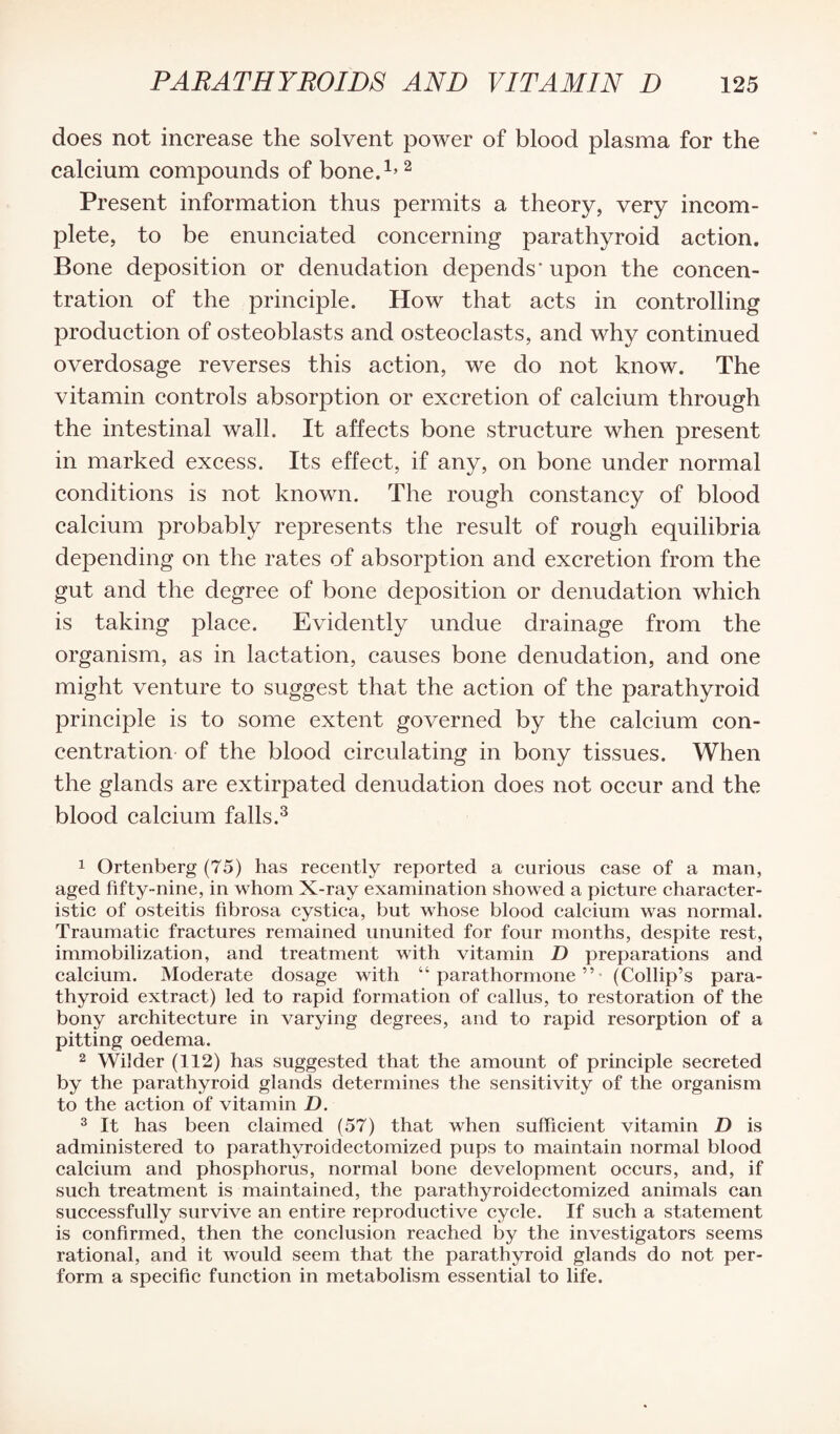 does not increase the solvent power of blood plasma for the calcium compounds of bone.1,2 Present information thus permits a theory, very incom¬ plete, to be enunciated concerning parathyroid action. Bone deposition or denudation depends'upon the concen¬ tration of the principle. How that acts in controlling production of osteoblasts and osteoclasts, and why continued overdosage reverses this action, we do not know. The vitamin controls absorption or excretion of calcium through the intestinal wall. It affects bone structure when present in marked excess. Its effect, if any, on bone under normal conditions is not known. The rough constancy of blood calcium probably represents the result of rough equilibria depending on the rates of absorption and excretion from the gut and the degree of bone deposition or denudation which is taking place. Evidently undue drainage from the organism, as in lactation, causes bone denudation, and one might venture to suggest that the action of the parathyroid principle is to some extent governed by the calcium con¬ centration of the blood circulating in bony tissues. When the glands are extirpated denudation does not occur and the blood calcium falls.1 2 3 1 Ortenberg (75) has recently reported a curious case of a man, aged fifty-nine, in whom X-ray examination showed a picture character¬ istic of osteitis fibrosa cystica, but whose blood calcium was normal. Traumatic fractures remained ununited for four months, despite rest, immobilization, and treatment with vitamin D preparations and calcium. Moderate dosage with “parathormone”- (Collip’s para¬ thyroid extract) led to rapid formation of callus, to restoration of the bony architecture in varying degrees, and to rapid resorption of a pitting oedema. 2 Wilder (112) has suggested that the amount of principle secreted by the parathyroid glands determines the sensitivity of the organism to the action of vitamin D. 3 It has been claimed (57) that when sufficient vitamin D is administered to parathyroidectomized pups to maintain normal blood calcium and phosphorus, normal bone development occurs, and, if such treatment is maintained, the parathyroidectomized animals can successfully survive an entire reproductive cycle. If such a statement is confirmed, then the conclusion reached by the investigators seems rational, and it would seem that the parathyroid glands do not per¬ form a specific function in metabolism essential to life.