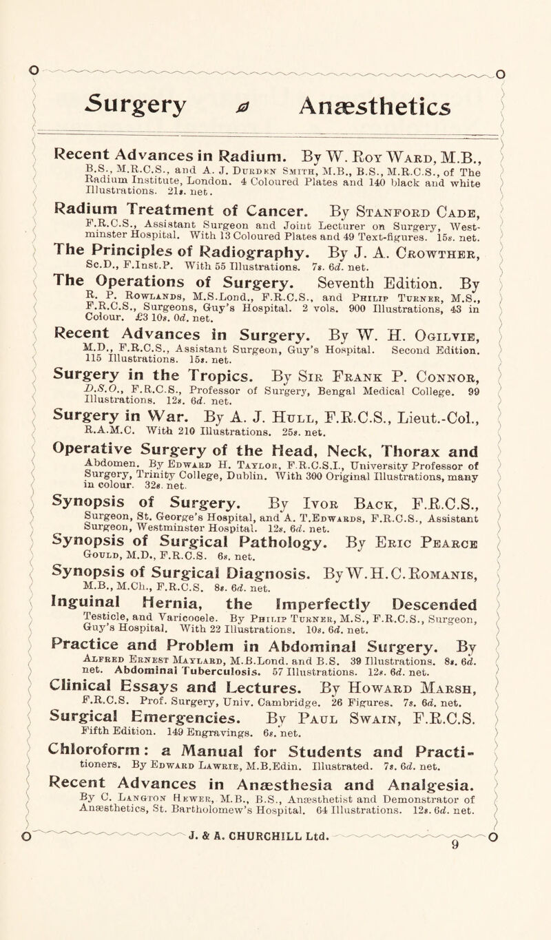 Surgery Anaesthetics Recent Advances in Radium. By W. Roy Ward, M.B., B.S., M.R.C.S., and A. J. Durden Smith, M.B., B.S., M.R.C.S., of The Radium Institute, London. 4 Coloured Plates and 140 black and white Illustrations. 21*. net. Radium Treatment of Cancer. By Stanford Cade, F.R.C.S., Assistant Surgeon and Joint Lecturer on Surgery, West¬ minster Hospital. With 13 Coloured Plates and 49 Text-figures. 15*. net. 1 he Principles of Radiography. By J. A. Crowther, Sc.D., F.Inst.P. With 55 Illustrations. 7s. Qd. net. The Operations of Surg'ery. Seventh Edition. By R. P. Rowlands, M.S.Lond., F.R.C.S., and Philip Turner, M.S., F.R.C.S., Surgeons, Guy’s Hospital. 2 vols. 900 Illustrations, 43 in Colour. £3 10*. 0d. net. Recent Advances in Surgery. By W. H. Ogilvie, M.D., F.R.C.S., Assistant Surgeon, Guy’s Hospital. Second Edition. 115 Illustrations. 15*. net. Surgery in the Tropics. By Sir Frank P. Connor, D.S.O., F.R.C.S., Professor of Surgery, Bengal Medical College. 99 Illustrations. 12*. 6d. net. Surgery in War. By A. J. Hull, F.R.C.S., Lieut.-Col., R.A.M.C. With 210 Illustrations. 25*. net. Operative Surgery of the Head, Neck, Thorax and Abdomen. By Edward H. Taylor, F.R.C.S,I., University Professor of Surgery, Trinity College, Dublin. With 300 Original Illustrations, many in colour. 32*. net. Synopsis of Surgery. By Ivor Back, F.B.C.S., Surgeon, St. George’s Hospital, and A. T.Edwards, F.R.C.S., Assistant burgeon, Westminster Hospital. 12*. Qd. net. Synopsis of Surgical Pathology. By Eric Pearce Gould, M.D., F.R.C.S. 6*. net. Synopsis of Surgical Diagnosis. By W.H.C.Komanis, M.B., M.Ch., F.R.C.S. 8*. 6d. net. Inguinal Hernia, the Imperfectly Descended Testicle, and Varicocele. By Philip Turner, M.S., F.R.C.S., Surgeon, Guy’s Hospital. With 22 Illustrations. 10*. Qd. net. Practice and Problem in Abdominal Surgery. By Alfred Ernest Maylard, M.B.Lond. and B.S. 39 Illustrations. 8*. 6d. net. Abdominal Tuberculosis. 57 Illustrations. 12*. Qd. net. Clinical Essays and Lectures. By Howard Marsh, F.R.C.S. Prof. Surgery, Univ. Cambridge. 26 Figures. 7s. 6d. net. Surgical Emergencies. By Paul Swain, F.E.C.S. Fifth Edition. 149 Engravings. 6*. net. Chloroform: a Manual for Students and Practi¬ tioners. By Edward Lawrie, M.B.Edin. Illustrated. 7s. net. Recent Advances in Anaesthesia and Analgesia. By C. Langton Hewer, M.B., B.S., Anaesthetist and Demonstrator of Anaesthetics, St. Bartholomew’s Hospital. 64 Illustrations. 12*. Qd. net.