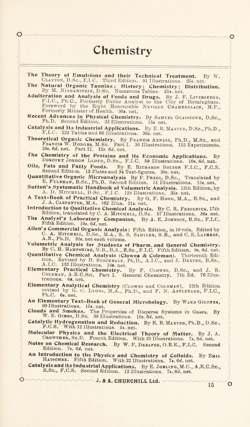 l ) The Theory of Emulsions and their Technical Treatment. By W. Clayton, D.Sc., F.I.C. Third Edition. 91 Illustrations. 25s.net. The Natural Organic Tannins: History; Chemistry; Distribution. By M. Nierenstein, D.Sc. Numerous Tables. 21s. net. Adulteration and Analysis of Foods and Drugs. By J. F. Livkrseegk, F.I.C., Ph.C., Formerly Public Analyst to the City of Birmingham. Foreword by the Right Honourable Neville Chamberlain, M.P., Formerly Minister of Health. 36*. net. Recent Advances in Physical Chemistry. By Samuel Glasstone, D.Sc., Ph.D. Second Edition. 33 Illustrations. 15*. net. Catalysis and Its Industrial Applications. By E. B. Maxted, D.Sc., Ph.D., F.I.C. 225 Tables and 66 Illustrations. 36s. net. Theoretical Organic Chemistry. By Francis Arnall, Ph.D., M.Sc., and Francis W. Hodges, M.Sc. Parti. 30 Illustrations. 115 Experiments. 10*. 6d. net. Part II. 12s. 6d. net. The Chemistry of the Proteins and its Economic Applications. By Dorothy Jordon Lloyd, D.Sc., F.I.C. 50 Illustrations. 10*. Qd. net. Oils, Fats and Fatty Foods. By E. Richards Bolton F.I.C., F.C.S. Second Edition. 12 Plates and 34 Text-figures. 30s. net. Quantitative Organic Microanalysis By F. Pregl, D.Sc., Translated by E. Fyleman, B.Sc., Ph.D. Second Edition. 51 Illustrations. 15*. net. Sutton’s Systematic Handbook of Volumetric Analysis. 12th Edition,by A. D. Mitchell, D.Sc., F.I.C. 128 Illustrations. 35s.net. A Text-Book of Practical Chemistry. By G. F. Hood, M.A., B.Sc., and J. A. Carpenter, M.A. 162 Illus. 21*. net. Introduction to Qualitative Chemical Analysis. By C. R. Fresenius. 17th Edition, translated by C. A. Mitchell, D.Sc. 57 Illustrations. 36*. net. The Analyst’s Laboratory Companion. By A. E. Johnson, B.Sc., F.I.C. Fifth Edition. 10*. 6d. net. Allen’s Commercial Organic Analysis: Fifth Edition, in 10 vols. Edited by C. A. Mitchell, D.So., M.A., S. S. Sadtler, S.B., and C. E. Lathrop, A.B., Ph.D. 32*. net each volume. Volumetric Analysis for Students of Pharm. and General Chemistry. By 0. H. Hampshire, M.B., B.S., B.Sc., F.I.C. FifthEdition. 8s. 6d. net. Quantitative Chemical Analysis (Clowes & Coleman). Thirteenth Edi¬ tion. Revised by D. Stockdale, Ph.D., A.I.C., and J. Dexter, B.Sc., A. I.C. 133 Illustrations. 18«. net. Elementary Practical Chemistry. By F. Clowes, D.Sc., and J. B. Coleman, A.R.C.Sci. Part I. General Chemistry. 7th Ed. 76 Illus¬ trations. 6*. net. Elementary Analytical Chemistry (Clowes and Coleman), 12th Edition revised by G. C. Lyons, M.A., Ph.D., and F. N. Appleyard, F.I.C., Ph.C. 6*. net. An Elementary Text-Book of General Microbology. By Ward Giltner, 99 Illustrations. 15*. net. Clouds and Smokes. The Properties of Disperse Systems in Gases. By W. E. Gibbs, D.Sc. 30 Illustrations. 10s. 6d. net. Catalytic Hydrogenation and Reduction. By E. B. Maxted, Ph.D., D.Sc., F. C.S. With 12 Illustrations. 5s.net. Molecular Physics and the Electrical Theory of Matter. By J. A. Orowther, Sc.D. Fourth Edition. With 33 Illustrations. 7s.6d.net. Notes on Chemical Research. By W. P. Dreaper, O.B.E., F.I.C. Second Edition. 7s. 6d. net. An Introduction to the Physics and Chemistry of Colloids. By Emil Hatschek. Fifth Edition. With 22 Illustrations. 7s. 6d. net. Catalysis and its Industrial Applications. By E. Jobling, M.C., A.R.C.Se., B. Sc., F.C.S. Second Edition. 12 Illustrations. 7s.6d.net. ) ) \ ) / \ ) ) ) ) ) ) \ ) ) \ \ \ ( ) ) ) \ / ) \ \ \ \ / ) > > ) \ ) ) \