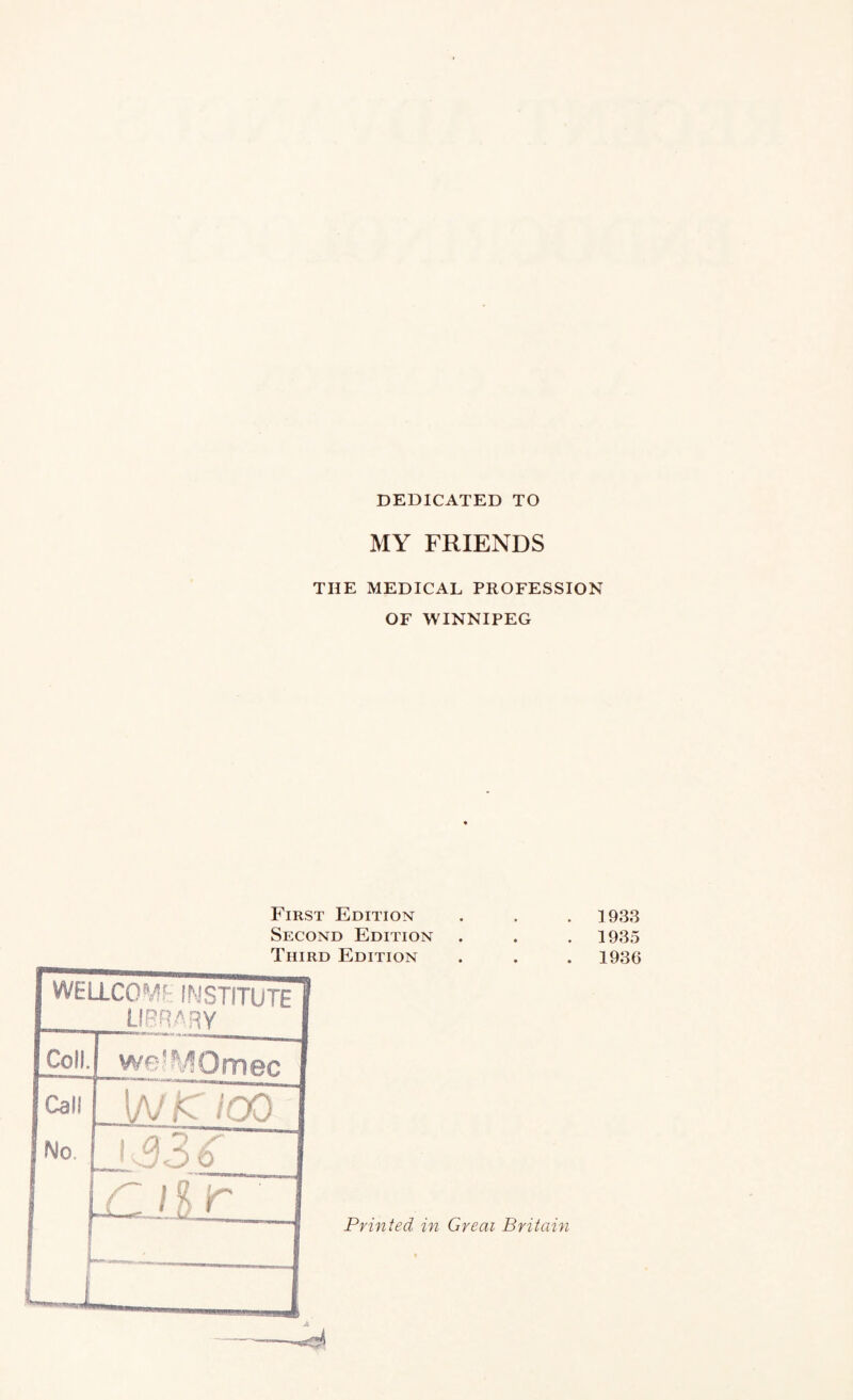 DEDICATED TO MY FRIENDS THE MEDICAL PROFESSION OF WINNIPEG First Edition Second Edition Third Edition WELLCOMF- INSTITUTE I library I Coll. we'Si^Omec | Call \NKiCO 1 No. 1 1 “• A CiC3,OJ ] 933 1935 1936 Printed in Great Britain