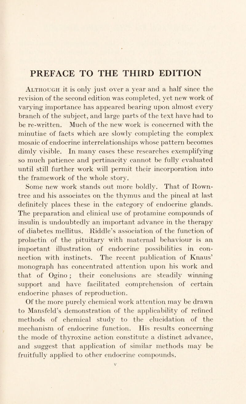 Although it is only just over a year and a half since the revision of the second edition was completed, yet new work of varying importance has appeared bearing upon almost every branch of the subject, and large parts of the text have had to be re-written. Much of the new work is concerned with the minutiae of facts which are slowly completing the complex mosaic of endocrine interrelationships whose pattern becomes dimly visible. In many cases these researches exemplifying so much patience and pertinacity cannot be fully evaluated until still further work will permit their incorporation into the framework of the whole story. Some new work stands out more boldly. That of Rown- tree and his associates on the thymus and the pineal at last definitely places these in the category of endocrine glands. The preparation and clinical use of protamine compounds of insulin is undoubtedly an important advance in the therapy of diabetes mellitus. Riddle’s association of the function of prolactin of the pituitary with maternal behaviour is an important illustration of endocrine possibilities in con¬ nection with instincts. The recent publication of Knaus’ monograph has concentrated attention upon his work and that of Ogino ; their conclusions are steadily winning support and have facilitated comprehension of certain endocrine phases of reproduction. Of the more purely chemical work attention may be drawn to Mansfeld’s demonstration of the applicability of refined methods of chemical study to the elucidation of the mechanism of endocrine function. His results concerning the mode of thyroxine action constitute a distinct advance, and suggest that application of similar methods may be fruitfully applied to other endocrine compounds.