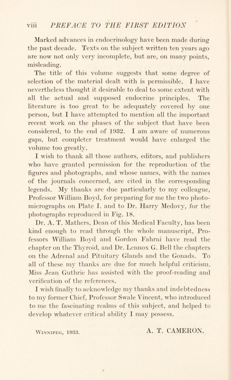 Marked advances in endocrinology have been made during the past decade. Texts on the subject written ten years ago are now not only very incomplete, but are, on many points, misleading. The title of this volume suggests that some degree of selection of the material dealt with is permissible. I have nevertheless thought it desirable to deal to some extent with all the actual and supposed endocrine principles. The literature is too great to be adequately covered by one person, but I have attempted to mention all the important recent work on the johases of the subject that have been considered, to the end of 1932. I am aware of numerous gaps, but completer treatment would have enlarged the volume too greatly. I wish to thank all those authors, editors, and publishers who have granted j^ermission for the reproduction of the figures and photographs, and whose names, with the names of the journals concerned, are cited in the corresponding legends. My thanks are due particularly to my colleague. Professor William Boyd, for preparing for me the two photo¬ micrographs on Plate I. and to Dr. Harry Medovy, for the photographs reproduced in Fig. 18. Dr. A. T. Mathers, Dean of this Medical Faculty, has been kind enough to read through the whole manuscript, Pro¬ fessors William Boyd and Gordon Fahrni have read the chapter on the Thyroid, and Dr. Lennox G. Bell the chapters on the Adrenal and Pituitary Glands and the Gonads. To all of these my thanks are due for much helpful criticism. Miss Jean Guthrie has assisted with the proof-reading and verification of the references. I wish finally to acknowledge my thanks and indebtedness to my former Chief, Professor Swale Vincent, who introduced to me the fascinating realms of this subject, and helped to develop whatever critical ability I may possess. Winnipeg, 1933. A. T. CAMEROiN.