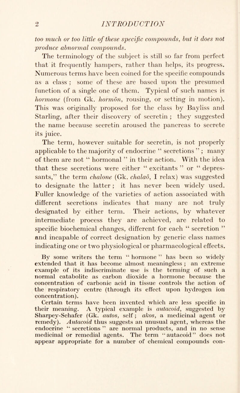 too much or too little of these specific compounds, but it does not produce abnormal compounds. The terminology of the subject is still so far from perfect that it frequently hampers, rather than helps, its progress. Numerous terms have been coined for the specific compounds as a class ; some of these are based upon the presumed function of a single one of them. Typical of such names is hormone (from Gk. liormon, rousing, or setting in motion). This was originally proposed for the class by Bayliss and Starling, after their discovery of secretin ; they suggested the name because secretin aroused the pancreas to secrete its juice. The term, however suitable for secretin, is not properly applicable to the majority of endocrine “ secretions ” ; many of them are not “ hormonal ” in their action. With the idea that these secretions were either “ excitants ” or “ depres¬ sants,” the term chalone (Gk. chalao, I relax) was suggested to designate the latter ; it has never been widely used. Fuller knowledge of the varieties of action associated with different secretions indicates that many are not truly designated by either term. Their actions, by whatever intermediate process they are achieved, are related to specific biochemical changes, different for each “ secretion ” and incapable of correct designation by generic class names indicating one or two physiological or pharmacological effects. By some writers the term “ hormone ” has been so widely extended that it has beeome almost meaningless ; an extreme example of its indiseriminate use is the terming of sueh a normal eatabolite as earbon dioxide a hormone beeause the coneentration of earbonie aeid in tissue eontrols the aetion of the respiratory eentre (through its effeet upon hydrogen ion coneentration). Certain terms have been invented which are less specific in their meaning. A typical example is autacoid, suggested by Sharpey-Schafer (Gk. autos, self; akos, a medicinal agent or remedy). Autacoid thus suggests an unusual agent, whereas the endocrine secretions ” are normal products, and in no sense medicinal or remedial agents. The term “autacoid” does not appear appropriate for a number of chemical compounds con-