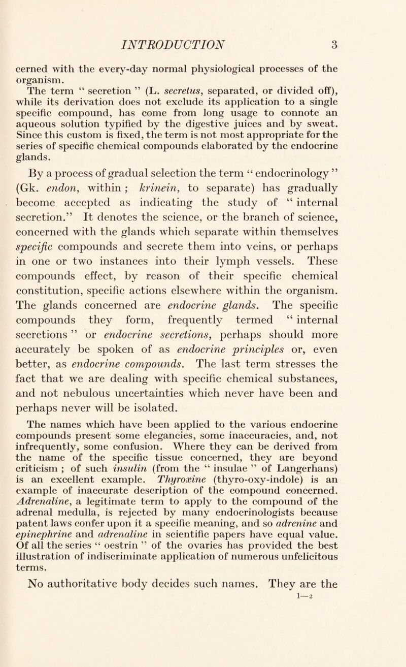 cerned with the every-day normal physiological processes of the organism. The term “ secretion ” (L. secretus, separated, or divided off), while its derivation does not exclude its application to a single specific compound, has come from long usage to connote an aqueous solution typified by the digestive juices and by sweat. Since this custom is fixed, the term is not most appropriate for the series of specific chemical compounds elaborated by the endocrine glands. By a process of gradual selection the term “ endocrinology ” (Gk. endon, within; krinein, to separate) has gradually become accepted as indicating the study of “ internal secretion.” It denotes the science, or the branch of science, concerned with the glands which separate within themselves specific compounds and secrete them into veins, or perhaps in one or two instances into their lymph vessels. These compounds effect, by reason of their specific chemical constitution, specific actions elsewhere within the organism. The glands concerned are endocrine glands. The specific compounds they form, frequently termed “ internal secretions ” or endocrine secretions, perhaps should more accurately be spoken of as endocrine principles or, even better, as endocrine compounds. The last term stresses the fact that we are dealing with specific chemical substances, and not nebulous uncertainties which never have been and perhaps never will be isolated. The names which have been applied to the various endocrine compounds present some elegancies, some inaccuracies, and, not infrequently, some confusion. Where they can be derived from the name of the specific tissue concerned, they are beyond criticism ; of such insulin (from the “ insulae ” of Langerhans) is an excellent example. Thyroxine (thyro-oxy-indole) is an example of inaccurate description of the compound concerned. Adrenaline, a legitimate term to apply to the compound of the adrenal medulla, is rejected by many endocrinologists because patent laws confer upon it a specific meaning, and so adrenine and epinephrine and adrenaline in scientific papers have equal value. Of all the series “ oestrin ” of the ovaries has provided the best illustration of indiscriminate application of numerous unfelicitous terms. No authoritative body decides such names. They are the 1—2