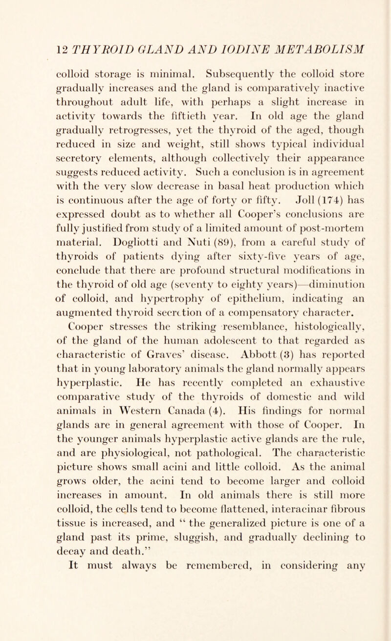 colloid storage is minimal. Subsequently the colloid store gradually increases and the gland is eomparatively inactive throughout adult life, with perhaps a slight inerease in aetivity towards the fiftieth year. In old age the gland gradually retrogresses, yet the thyroid of the aged, though reduced in size and weight, still shows typieal individual seeretory elements, although collectively their appearance suggests redueed aetivity. Such a conclusion is in agreement with the very slow decrease in basal heat produetion which is continuous after the age of forty or fifty. Joll (174) has expressed doubt as to whether all Cooper’s conclusions are fully justified from study of a limited amount of post-mortem material. Dogliotti and Nuti (89), from a careful study of thyroids of patients dying after sixty-five years of age, eonclude that there are profound structural modifications in the thyroid of old age (seventy to eighty years)—diminution of colloid, and hypertrophy of epithelium, indicating an augmented thyroid secretion of a compensatory character. Cooper stresses the striking resemblance, histologically, of the gland of the human adolescent to that regarded as characteristic of Graves’ disease. Abbott (3) has reported that in young laboratory animals the gland normally appears hyperplastie. He has recently completed an exhaustive eomparative study of the thyroids of domestie and wild animals in Western Canada (4). His findings for normal glands are in general agreement with those of Cooper. In the younger animals hyperplastic active glands are the rule, and are physiological, not pathological. The characteristic picture shows small acini and little colloid. As the animal grows older, the acini tend to become larger and colloid increases in amount. In old animals there is still more colloid, the cells tend to beeome flattened, interacinar fibrous tissue is increased, and “ the generalized picture is one of a gland past its prime, sluggish, and gradually declining to decay and death.” It must always be remembered, in considering any