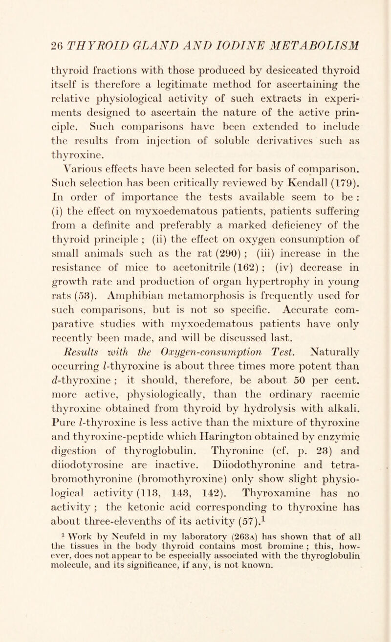 thyroid fractions with those produced by desiccated thyroid itself is therefore a legitimate method for ascertaining the relative physiological activity of such extracts in experi¬ ments designed to aseertain the nature of the active prin¬ ciple. Such comparisons have been extended to include the results from injection of soluble derivatives such as thyroxine. \arious effects have been seleeted for basis of eomparison. Such selection has been critically reviewed by Kendall (179). In order of importanee the tests available seem to be : (i) the effeet on myxoedematous patients, patients suffering from a definite and preferably a marked defieieney of the thyroid principle ; (ii) the effect on oxygen eonsumption of small animals such as the rat (290) ; (hi) inerease in the resistance of mice to acetonitrile (162) ; (iv) decrease in growth rate and production of organ hypertrophy in young rats (53). Amphibian metamorphosis is frequently used for such comparisons, but is not so specific. Accurate eom- parative studies with m^^xoedematous patients have only recently been made, and will be discussed last. Results with the Oxygen-consumption Test. Naturally occurring Z-thyroxine is about three times more potent than d-thyroxine ; it should, therefore, be about 50 per eent. more active, physiologically, than the ordinary racemic thyroxine obtained from thyroid by hydrolysis with alkali. Pure /-thyroxine is less aetive than the mixture of thyroxine and thyroxine-peptide which Harington obtained by enzymic digestion of thyroglobulin. Thyronine (cf. p. 23) and diiodotyrosine are inactive, bromothyronine (bromothyroxine) only show slight physio¬ logical activity (113, 143, 142). Thyroxamine has no activity ; the ketonic aeid corresponding to thyroxine has about three-elevenths of its aetivity (57).^ ^ Work by Neufeld in my laboratory (263a) has shown that of all the tissues in the body thyroid eontains most bromine ; this, how¬ ever, does not appear to be espeeially associated with the thyroglobulin molecule, and its significance, if any, is not known. Diiodothyronine and tetra-