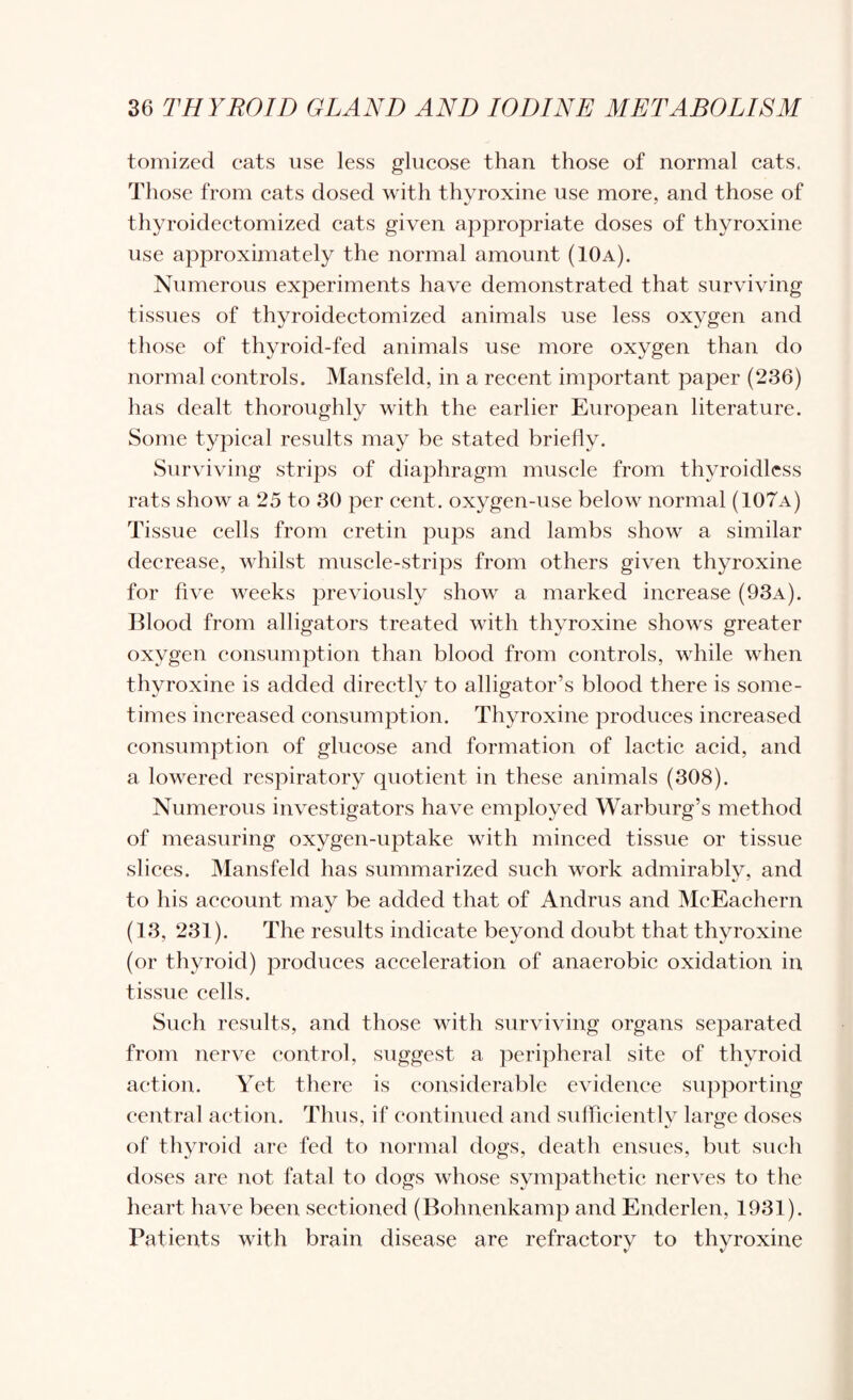 tomized cats use less glucose than those of normal cats. Those from cats dosed with thyroxine use more, and those of thyroidectomized cats given appropriate doses of thyroxine use approximately the normal amount (10a). Numerous experiments have demonstrated that surviving tissues of thyroidectomized animals use less oxygen and those of thyroid-fed animals use more oxygen than do normal controls. Mansfeld, in a recent important paper (236) has dealt thoroughly with the earlier European literature. Some typical results may be stated briefly. Surviving strips of diaphragm musele from thyroidlcss rats show a 25 to 30 per cent, oxygen-use below normal (107a) Tissue cells from cretin pups and lambs show a similar decrease, whilst muscle-strips from others given thyroxine for five weeks previously show a marked increase (93a). Blood from alligators treated with thyroxine shows greater oxygen consumption than blood from controls, while when thyroxine is added directly to alligator’s blood there is some¬ times increased consumption. Thyroxine produces increased consumption of glucose and formation of lactic acid, and a lowered respiratory quotient in these animals (308). Numerous investigators have employed Warburg’s method of measuring oxygen-uptake with minced tissue or tissue slices. Mansfeld has summarized such work admirablv, and to his account may be added that of Andrus and McEachern (13, 231). The results indicate beyond doubt that thyroxine (or thyroid) produces acceleration of anaerobic oxidation in tissue cells. Such results, and those with surviving organs separated from nerve control, suggest a peripheral site of thyroid action. Yet there is considerable evidence supporting central action. Thus, if continued and sulflcientlv large doses of thyroid are fed to normal dogs, death ensues, but such doses are not fatal to dogs whose sympathetic nerves to the heart have been sectioned (Bohnenkamp and Enderlen, 1931). Patients with brain disease are refractory to thyroxine