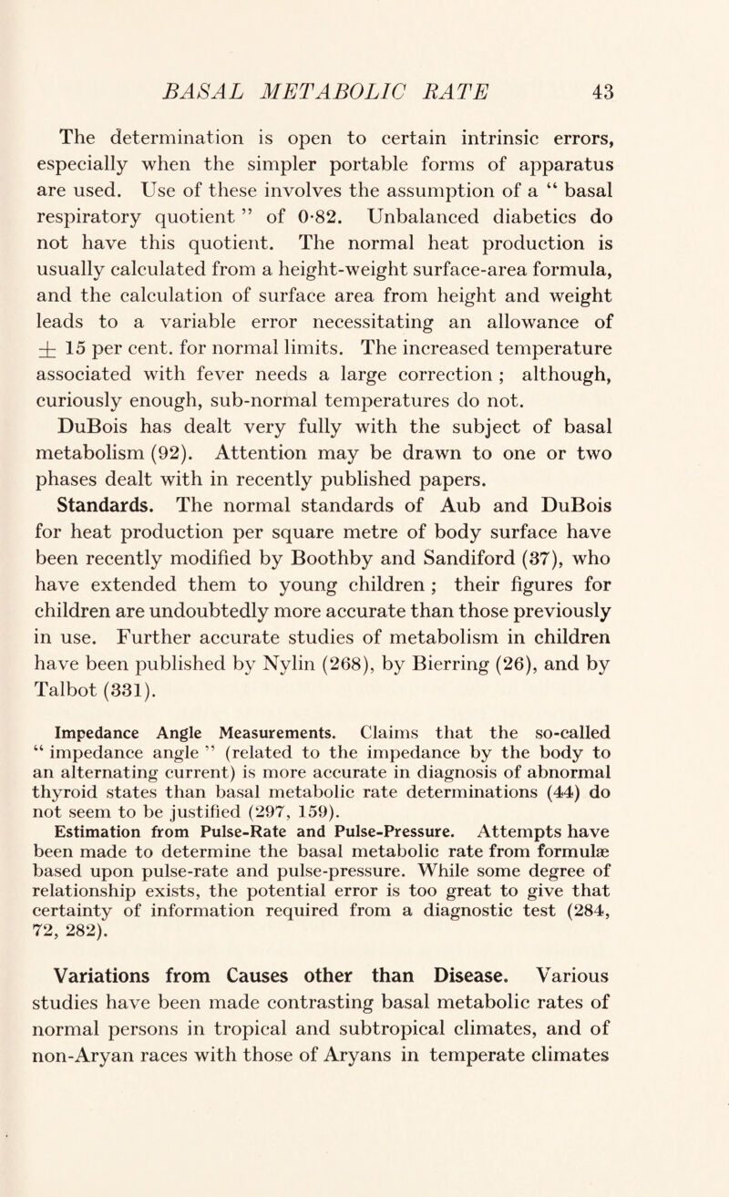 The determination is open to certain intrinsic errors, especially when the simpler portable forms of apparatus are used. Use of these involves the assumption of a “ basal respiratory quotient ” of 0*82. Unbalanced diabetics do not have this quotient. The normal heat production is usually calculated from a height-weight surface-area formula, and the calculation of surface area from height and weight leads to a variable error necessitating an allowance of d: 15 per cent, for normal limits. The increased temperature associated with fever needs a large correction ; although, curiously enough, sub-normal temperatures do not. DuBois has dealt very fully with the subject of basal metabolism (92). Attention may be drawn to one or two phases dealt with in recently published papers. Standards. The normal standards of Aub and DuBois for heat production per square metre of body surface have been recently modified by Boothby and Sandiford (37), who have extended them to young children ; their figures for children are undoubtedly more accurate than those previously in use. Further accurate studies of metabolism in children have been published by Nylin (268), by Bierring (26), and by Talbot (331). Impedance Angle Measurements. Claims that the so-called “ impedance angle ” (related to the impedance by the body to an alternating current) is more accurate in diagnosis of abnormal thyroid states than basal metabolic rate determinations (44) do not seem to be justified (297, 159). Estimation from Pulse-Rate and Pulse-Pressure. Attempts have been made to determine the basal metabolic rate from formulae based upon pulse-rate and pulse-pressure. While some degree of relationship exists, the potential error is too great to give that certainty of information required from a diagnostic test (284, 72, 282). Variations from Causes other than Disease. Various studies have been made contrasting basal metabolic rates of normal persons in tropical and subtropical climates, and of non-Aryan raees with those of Aryans in temperate climates