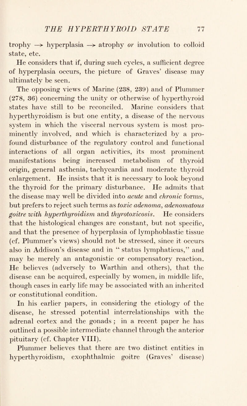 trophy ^ hyperplasia —> atrophy or involution to colloid state, etc. He considers that if, during such cycles, a sufficient degree of hyperplasia occurs, the picture of Graves’ disease may ultimately be seen. The opposing views of Marine (238, 239) and of Plummer (278, 36) concerning the unity or otherwise of hyperthyroid states have still to be reconciled. Marine considers that hyperthyroidism is but one entity, a disease of the nervous system in which the visceral nervous system is most pro¬ minently involved, and which is characterized by a pro¬ found disturbance of the regulatory control and functional interactions of all organ activities, its most j^rominent manifestations being increased metabolism of thyroid origin, general asthenia, tachycardia and moderate thyroid enlargement. He insists that it is necessary to look beyond the thyroid for the primary disturbance. He admits that the disease may well be divided into acute and chronic forms, but prefers to reject such terms as toxic adenoma^ adenomatous goitre with hyperthyroidism and thyrotoxicosis. He considers that the histological changes are constant, but not specific, and that the presence of hyperplasia of lymphoblastic tissue (cf. Plummer’s views) should not be stressed, since it occurs also in Addison’s disease and in “ status lymphaticus,” and may be merely an antagonistic or compensatory reaction. He believes (adversely to Warthin and others), that the disease can be acquired, especially by women, in middle life, though cases in early life may be associated with an inherited or constitutional condition. In his earlier papers, in considering the etiology of the disease, he stressed potential interrelationships with the adrenal cortex and the gonads ; in a recent paper he has outlined a possible intermediate channel through the anterior pituitary (cf. Chapter VIII). Plummer believes that there are two distinct entities in hyperthyroidism, exophthalmic goitre (Graves’ disease)