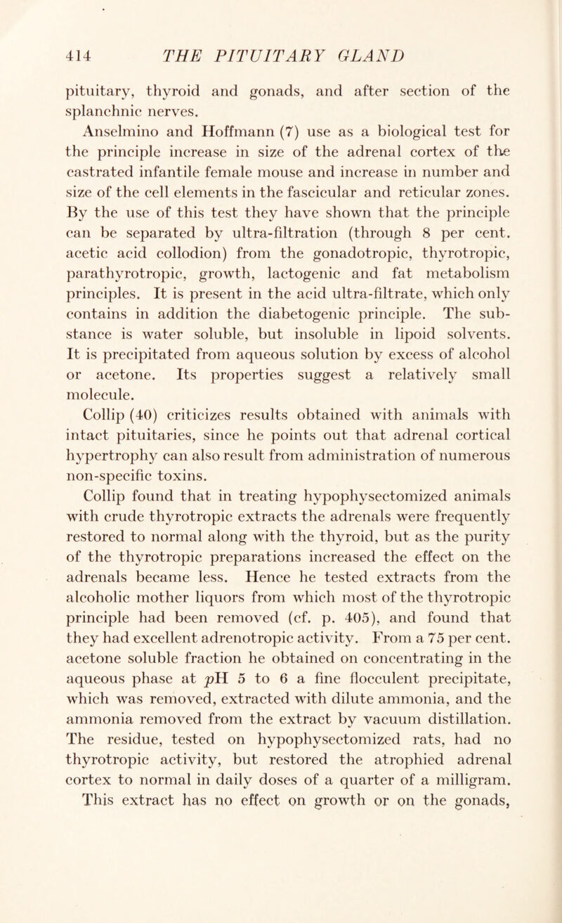 pituitary, thyroid and gonads, and after section of the splanchnic nerves. Anselmino and Hoffmann (7) use as a biological test for the principle increase in size of the adrenal cortex of the castrated infantile female mouse and increase in number and size of the cell elements in the fascicular and reticular zones. By the use of this test they have shown that the principle can be separated by ultra-filtration (through 8 per cent, acetic acid collodion) from the gonadotropic, thyrotropic, parathyrotropic, growth, lactogenic and fat metabolism principles. It is present in the acid ultra-filtrate, which only contains in addition the diabetogenic principle. The sub¬ stance is water soluble, but insoluble in lipoid solvents. It is precipitated from aqueous solution by excess of alcohol or acetone. Its properties suggest a relatively small molecule. Collip (40) criticizes results obtained with animals with intact pituitaries, since he points out that adrenal cortical hypertrophy can also result from administration of numerous non-specific toxins. Collip found that in treating hypophysectomized animals with crude thyrotropic extracts the adrenals were frequently restored to normal along with the thyroid, but as the purity of the thyrotropic preparations increased the effect on the adrenals became less. Hence he tested extracts from the alcoholic mother liquors from which most of the thyrotropic principle had been removed (cf. p. 405), and found that they had excellent adrenotropic activity. From a 75 per cent, acetone soluble fraction he obtained on concentrating in the aqueous phase at pYL 5 to 6 a fine flocculent precipitate, which was removed, extracted with dilute ammonia, and the ammonia removed from the extract by vacuum distillation. The residue, tested on hypophysectomized rats, had no thyrotropic activity, but restored the atrophied adrenal cortex to normal in daily doses of a quarter of a milligram. This extract has no effect on growth or on the gonads,