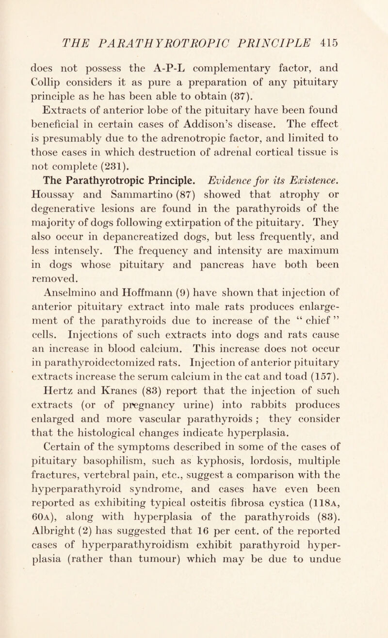 does not possess the A-P-L eomplementary faetor, and Collip eonsiders it as pure a preparation of any pituitary principle as he has been able to obtain (37). Extracts of anterior lobe of the pituitary have been found beneficial in certain cases of Addison’s disease. The effect is presumably due to the adrenotropic factor, and limited to those cases in which destruction of adrenal cortical tissue is not complete (231). The Parathyrotropic Principle. Evidence for its Existence. Houssay and Sammartino (87) showed that atrophy or degenerative lesions are found in the parathyroids of the majority of dogs following extirpation of the pituitary. They also occur in depancreatized dogs, but less frequently, and less intensely. The frequency and intensity are maximum in dogs whose pituitary and pancreas have both been removed. Anselmino and Hoffmann (9) have shown that injection of anterior pituitary extract into male rats produces enlarge¬ ment of the parathyroids due to increase of the “ chief ” cells. Injections of such extracts into dogs and rats cause an increase in blood calcium. This increase does not occur in parathyroidectomized rats. Injection of anterior pituitary extracts increase the serum calcium in the cat and toad (157). Hertz and Kranes (83) report that the injection of such extracts (or of pregnancy urine) into rabbits produces enlarged and more vascular parathyroids ; they consider that the histological changes indicate hyperplasia. Certain of the symptoms described in some of the cases of pituitary basophilism, such as kyphosis, lordosis, multiple fractures, vertebral pain, etc., suggest a comparison with the hyperparathyroid syndrome, and cases have even been reported as exhibiting typical osteitis fibrosa cystica (118a, 60a), along with hyperplasia of the parathyroids (83). Albright (2) has suggested that 16 per cent, of the reported cases of hyperparathyroidism exhibit parathyroid hyper¬ plasia (rather than tumour) which may be due to undue