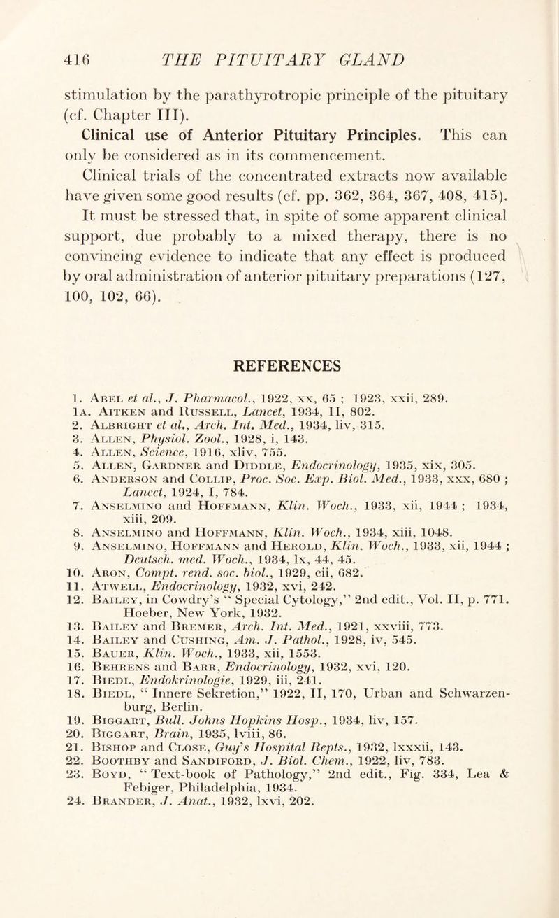 stimulation by the parathyrotropic principle of the pituitary (cf. Chapter III). Clinical use of Anterior Pituitary Principles. This can only be considered as in its commencement. Clinical trials of the concentrated extracts now available have given some good results (cf. pp. 362, 364, 367, 408, 415). It must be stressed that, in spite of some apparent clinical support, due probably to a mixed therapy, there is no convincing evidence to indicate that any effect is produced by oral administration of anterior ))ituitary preparations (127, 100, 102, 66). REFERENCES 1. Abel et al., J. Pharmacol., 1922, xx, 05 ; 1920, xxii, 289. lA. Aitken and Russell, Lancet, 1934, II, 802. 2. Albright et al., Areh. Int, Med., 1934, liv, 315. 3. Allen, Physiol. Zool., 1928, i, 143. 4. Allen, Science, 1910, xliv, 755. 5. Allen, Gardner and Diddle, Endocrinology, 1935, xix, 305. 0. Anderson and Collip, Proc. Soc. Exp. Biol. Med., 1933, xxx, 080 ; Lancet, 1924, I, 784. 7. Anselmino and Hoffmann, Klin. Woch., 1933, xii, 1944 ; 1934, xiii, 209. 8. Anselmino and Hoffmann, Klin. Woeh., 1934, xiii, 1048. 9. Anselmino, Hoffmann and Herold, Klin. Woch., 1933, xii, 1944 ; Deutsch. rned. Woch., 1934, lx, 44, 45. 10. Aron, Com.pt. rend. soc. biol., 1929, cii, 082. 11. Atwell, Endocrinology, 1932, xvi, 242. 12. Bailey, in Cowdry’s “ Special Cytology,” 2nd edit., Vol. H, p. 771. Hoeber, New York, 1932. 13. Bailey and Bremer, Arch. Int. Med., 1921, xxviii, 773. 14. Bailey and Cushing, Am. J. Pathol., 1928, iv, 545. 15. Bauer, Klin. Woch., 1933, xii, 1553. 16. Behrens and Barr, Endocrinology, 1932, xvi, 120. 17. Biedl, Endokrinologie, 1929, iii, 241. 18. Biedl, ” Innere Sekretion,” 1922, H, 170, Urban and Schwarzen- biirg, Berlin. 19. Biggart, Ball. Johns Hopkins IIosp., 1934, liv, 157. 20. Biggart, Brain, 1935, Iviii, 80. 21. Bishop and Close, Guy's Hospital Repts., 1932, Ixxxii, 143. 22. Boothby and Sandiford, ./. Biol. Cliem., 1922, liv, 783. 23. Boyd, “ Text-book of Pathology,” 2nd edit., Fig. 334, Lea & Febiger, Philadelphia, 1934. 24. Brander, j. Anat., 1932, Ixvi, 202.