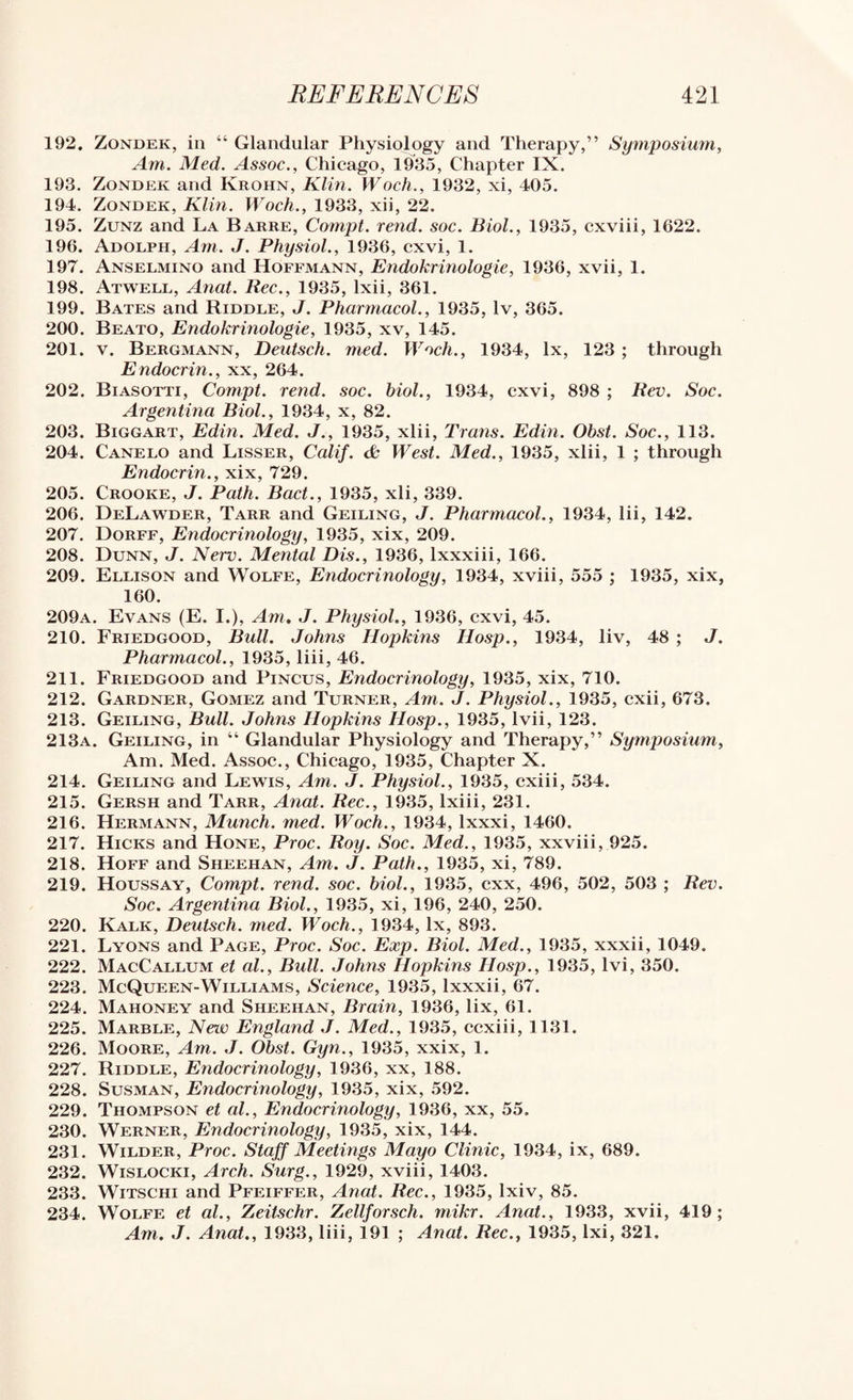 192. Zondek, in “ Glandular Physiology and Therapy,” Symposium, Am. Med. Assoc., Chicago, lh35. Chapter IX. 193. Zondek and Krohn, Klin. Woch., 1932, xi, 405. 194. Zondek, Klin. Woch., 1933, xii, 22. 195. ZuNz and La Barre, Compt. rend. soc. Biol., 1935, cxviii, 1622. 196. Adolph, Am. J. Physiol., 1936, cxvi, 1. 197. Anselmino and Hoffmann, Endokrinologie, 1936, xvii, 1. 198. Atwell, Anal. Bee., 1935, Ixii, 361, 199. Bates and Riddle, J. Pharmacol., 1935, Iv, 365. 200. Beato, Endokrinologie, 1935, xv, 145. 201. V. Bergmann, Deutsch. med. Woch., 1934, lx, 123 ; through Endocrin., xx, 264. 202. Biasotti, Compt. rend. soc. bioL, 1934, cxvi, 898 ; Bev. Soc. Argentina Biol., 1934, x, 82. 203. Biggart, Edin. Med. J., 1935, xlii, Trans. Edm. Obst. Soc., 113. 204. Canelo and Lisser, Calif. <& West. Med., 1935, xlii, 1 ; through Endocrin., xix, 729. 205. Crooke, j. Path. Bact., 1935, xli, 339. 206. DeLawder, Tarr and Ceiling, J. Pharmacol., 1934, lii, 142. 207. Dorff, Endocrinology, 1935, xix, 209. 208. Dunn, J. Nerv. Mental Dis., 1936, Ixxxiii, 166. 209. Ellison and Wolfe, Endocrinology, 1934, xviii, 555 ; 1935, xix, 160. 209a. Evans (E. I.), Am* J. Physiol., 1936, cxvi, 45. 210. Friedgood, Bull. Johns Hopkins Hosp., 1934, liv, 48 ; J. Pharmacol., 1935, liii, 46. 211. Friedgood and Pincus, Endocrinology, 1935, xix, 710. 212. Gardner, Gomez and Turner, Am. J. Physiol., 1935, cxii, 673. 213. Ceiling, Bull. Johns Hopkins Hosp., 1935, Ivii, 123. 213a. Ceiling, in “ Glandular Physiology and Therapy,” Symposium, Am. Med. Assoc., Chicago, 1935, Chapter X. 214. Ceiling and Lewis, Am. J. Physiol., 1935, cxiii, 534. 215. Gersh and Tarr, Anat. Bee., 1935, Ixiii, 231. 216. Hermann, Munch, med. Woch., 1934, Ixxxi, 1460. 217. Hicks and Hone, Proc. Boy. Soc. Med., 1935, xxviii, 925. 218. Hoff and Sheehan, Am. J. Path., 1935, xi, 789. 219. Houssay, Compt. rend. soc. biol., 1935, exx, 496, 502, 503 ; Bev. Soc. Argentina Biol., 1935, xi, 196, 240, 250. 220. Kalk, Deutsch. med. Woch., 1934, lx, 893. 221. Lyons and Page, Proc. Soc. Exp. Biol. Med., 1935, xxxii, 1049. 222. MacCallum et al.. Bull. Johns Hopkins Hosp., 1935, Ivi, 350. 223. McQueen-Williams, Science, 1935, Ixxxii, 67. 224. Mahoney and Sheehan, Brain, 1936, lix, 61. 225. Marble, New England J. Med., 1935, ccxiii, 1131. 226. Moore, Am. J. Obst. Gyn., 1935, xxix, 1. 227. Riddle, Endocrinology, 1936, xx, 188. 228. SusMAN, Endocrinology, 1935, xix, 592. 229. Thompson et al.. Endocrinology, 1936, xx, 55. 230. Werner, Endocrinology, 1935, xix, 144. 231. Wilder, Proc. Staff Meetings Mayo Clinic, 1934, ix, 689. 232. WiSLOCKi, Arch. Surg., 1929, xviii, 1403. 233. WiTSCHi and Pfeiffer, Anat. Bee., 1935, Ixiv, 85. 234. Wolfe et al., Zeitschr. Zellforsch. mikr. Anat., 1933, xvii, 419; Am. J. Anat., 1933, liii, 191 ; Anat. Bee., 1935, Ixi, 321.