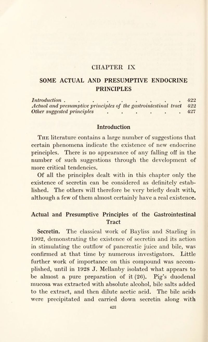 CHAPTER IX SOME ACTUAL AND PRESUMPTIVE ENDOCRINE PRINCIPLES Introduction ......... 422 Actual and presumptive principles of the gastrointestinal tract 422 Other suggested principles ...... 427 Introduction The literature contains a large number of suggestions that certain phenomena indicate the existence of new endocrine principles. There is no appearance of any falling off in the number of such suggestions through the development of more critical tendencies. Of all the principles dealt with in this chapter only the existence of secretin can be considered as definitely estab¬ lished. The others will therefore be very briefly dealt with, although a few of them almost certainly have a real existence. Actual and Presumptive Principles of the Gastrointestinal Tract Secretin. The classical work of Bayliss and Starling in 1902, demonstrating the existence of secretin and its action in stimulating the outflow of pancreatic juice and bile, was confirmed at that time by numerous investigators. Little further work of importance on this compound was accom¬ plished, until in 1928 J. Mellanby isolated what appears to be almost a pure preparation of it (26). Pig’s duodenal mucosa was extracted with absolute alcohol, bile salts added to the extract, and then dilute acetic acid. The bile acids were precipitated and carried down secretin along with