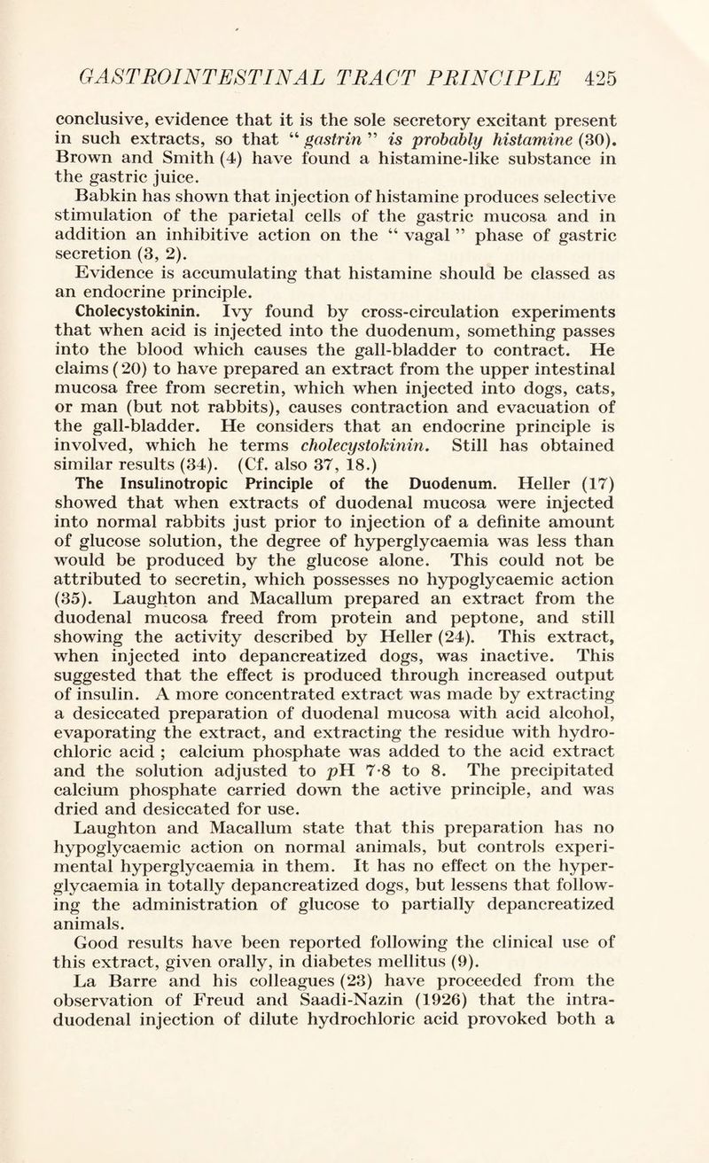 conclusive, evidence that it is the sole secretory excitant present in such extracts, so that “ gastrin ” is probably histamine (30). Brown and Smith (4) have found a histamine-like substance in the gastric juice. Babkin has shown that injection of histamine produces selective stimulation of the parietal cells of the gastric mucosa and in addition an inhibitive action on the “ vagal ” phase of gastric secretion (3, 2). Evidence is accumulating that histamine should be classed as an endocrine principle. Cholecystokinin. Ivy found by cross-circulation experiments that when acid is injected into the duodenum, something passes into the blood which causes the gall-bladder to contract. He claims (20) to have prepared an extract from the upper intestinal mucosa free from secretin, which when injected into dogs, cats, or man (but not rabbits), causes eontraction and evacuation of the gall-bladder. He considers that an endocrine prineiple is involved, which he terms cholecystokinin. Still has obtained similar results (34). (Cf. also 37, 18.) The Insulmotropic Principle of the Duodenum. Heller (17) showed that when extracts of duodenal mucosa were injected into normal rabbits just prior to injection of a definite amount of glucose solution, the degree of hyperglycaemia was less than would be produced by the glucose alone. This could not be attributed to secretin, which possesses no hypoglycaemic action (35). Laughton and Macallum prepared an extract from the duodenal mucosa freed from protein and peptone, and still showing the activity described by Heller (24). This extract, when injected into depancreatized dogs, was inactive. This suggested that the effect is produced through increased output of insulin. A more concentrated extract was made by extracting a desiccated preparation of duodenal mucosa with acid alcohol, evaporating the extract, and extracting the residue with hydro¬ chloric acid ; calcium phosphate was added to the acid extract and the solution adjusted to pH 7-8 to 8, The precipitated calcium phosphate carried down the active principle, and was dried and desiccated for use. Laughton and Macallum state that this preparation has no hypoglycaemic action on normal animals, but controls experi¬ mental hyperglycaemia in them. It has no effect on the hyper¬ glycaemia in totally depancreatized dogs, but lessens that follow¬ ing the administration of glucose to partially depancreatized animals. Good results have been reported following the clinical use of this extract, given orally, in diabetes mellitus (9). La Barre and his colleagues (23) have proceeded from the observation of Freud and Saadi-Nazin (1926) that the intra- duodenal injection of dilute hydrochloric acid provoked both a