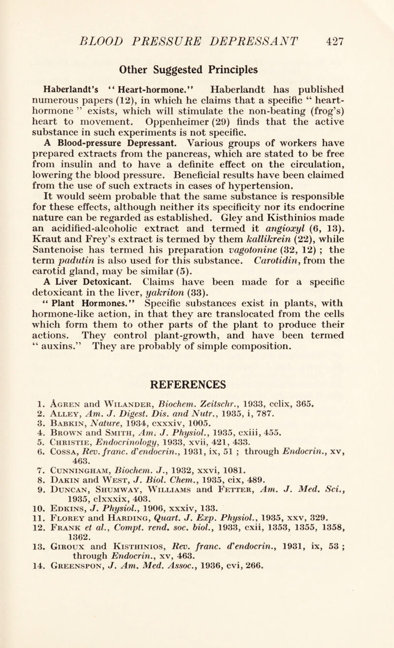 Other Suggested Principles Haberlandt’s “Heart-hormone.” Haberlandt has published numerous papers (12), in which he claims that a specific “ heart- hormone ” exists, which will stimulate the non-beating (frog’s) heart to movement. Oppenheimer (29) finds that the active substance in such experiments is not specific. A Blood-pressure Depressant. Various groups of workers have prepared extracts from the pancreas, which are stated to be free from insulin and to have a definite effect on the circulation, lowering the blood pressure. Beneficial results have been claimed from the use of such extracts in cases of hypertension. It would seem probable that the same substance is responsible for these effects, although neither its specificity nor its endocrine nature can be regarded as established. Gley and Kisthinios made an acidified-alcoholic extract and termed it angioxyl (6, 13). Kraut and Frey’s extract is termed by them kallikrein (22), while Santenoise has termed his preparation vagotonine (32, 12) ; the term padutin is also used for this substance. Carotidin, from the carotid gland, may be similar (5). A Liver Detoxicant. Claims have been made for a specific detoxicant in the liver, yakriton (33). “ Plant Hormones.” Specific substances exist in plants, with hormone-like action, in that they are translocated from the eells which form them to other parts of the plant to produee their aetions. They eontrol plant-growth, and have been termed “ auxins.” They are probably of simple composition. REFERENCES 1. Agren and Wilander, Biochem. Zeitschr., 1933, cclix, 365. 2. Alley, Am. J. Digest. Dis. and Nutr., 1935, i, 787. 3. Babkin, Nature, 1934, cxxxiv, 1005. 4. Brown and Smith, Am. J. Physiol., 1935, cxiii, 455. 5. Christie, Endocrinology, 1933, xvii, 421, 433. 6. CossA, Rev. franc, d’endocrin., 1931, ix, 51 ; through Endocrin., xv, 463. 7. Cunningham, Biochem. J., 1932, xxvi, 1081. 8. Dakin and West, J. Biol. Chem., 1935, cix, 489. 9. Duncan, Shumway, Williams and Fetter, Am. J. Med. Sci., 1935, clxxxix, 403. 10. Edkins, j. Physiol., 1906, xxxiv, 133. 11. Florey and Harding, Quart. J. Exp. Physiol., 1935, xxv, 329. 12. Frank et al., Compt. rend. soc. biol., 1933, cxii, 1353, 1355, 1358, 1362. 13. Giroux and Kisthinios, Rev. franc, d'endocrin., 1931, ix, 53 ; through Endocrin., xv, 463. 14. Greenspon, j. Am. Med. Assoc., 1936, cvi, 266.