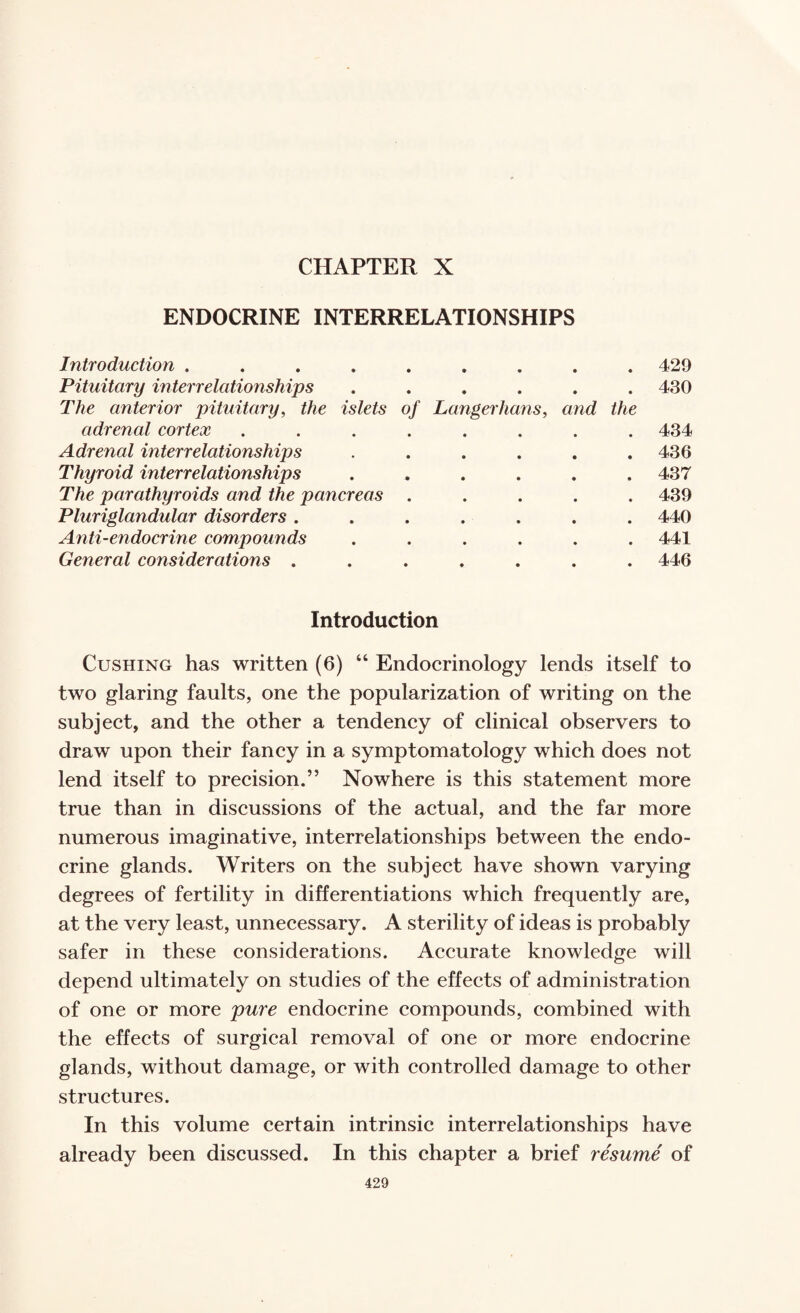 CHAPTER X ENDOCRINE INTERRELATIONSHIPS Introduction .... • • • • • 429 Pituitary interrelationships The anterior pituitary, the islets • • • • • of Longerhans, and the 430 adrenal eortex • • • • • 434 Adrenal interrelationships • • • • • 436 Thyroid interrelationships • • • • • 437 The parathyroids and the pancreas • • • • • 439 Pluriglandular disorders . • • • • • 440 Anti-endoerine compounds • • • • • 441 General considerations ....... Introduction 446 Cushing has written (6) “ Endocrinology lends itself to two glaring faults, one the popularization of writing on the subject, and the other a tendency of clinical observers to draw upon their fancy in a symptomatology which does not lend itself to precision.” Nowhere is this statement more true than in discussions of the actual, and the far more numerous imaginative, interrelationships between the endo¬ crine glands. Writers on the subject have shown varying degrees of fertility in differentiations which frequently are, at the very least, unnecessary. A sterility of ideas is probably safer in these considerations. Accurate knowledge will depend ultimately on studies of the effects of administration of one or more pure endocrine compounds, combined with the effects of surgical removal of one or more endocrine glands, without damage, or with controlled damage to other structures. In this volume certain intrinsic interrelationships have already been discussed. In this chapter a brief resume of