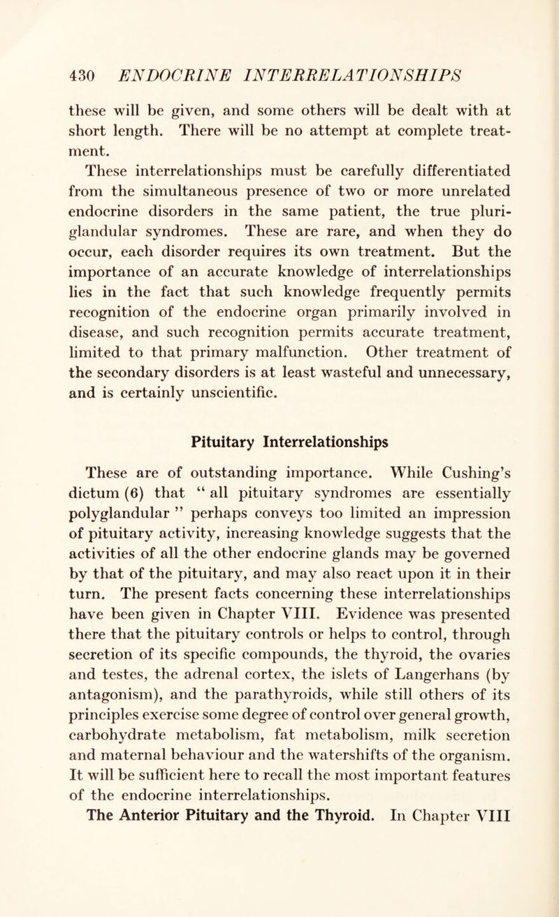 these will be given, and some others will be dealt with at short length. There will be no attempt at complete treat¬ ment. These interrelationships must be carefully differentiated from the simultaneous presence of two or more unrelated endocrine disorders in the same patient, the true pluri¬ glandular syndromes. These are rare, and when they do occur, each disorder requires its own treatment. But the importance of an accurate knowledge of interrelationships lies in the fact that such knowledge frequently permits recognition of the endocrine organ primarily involved in disease, and such recognition permits accurate treatment, limited to that primary malfunction. Other treatment of the secondary disorders is at least wasteful and unnecessary, and is certainly unscientific. Pituitary Interrelationships These are of outstanding importance. While Cushing’s dictum (6) that “ all pituitary syndromes are essentially polyglandular ” perhaps conveys too limited an impression of pituitary activity, increasing knowledge suggests that the activities of all the other endocrine glands may be governed by that of the pituitary, and may also react upon it in their turn. The present facts concerning these interrelationships have been given in Chapter VIII. Evidence was presented there that the pituitary controls or helps to control, through secretion of its specific compounds, the thyroid, the ovaries and testes, the adrenal cortex, the islets of Langerhans (by antagonism), and the parathyroids, while still others of its principles exercise some degree of control over general growth, carbohydrate metabolism, fat metabolism, milk secretion and maternal behaviour and the watershifts of the organism. It will be sufficient here to recall the most important features of the endocrine interrelationships. The Anterior Pituitary and the Thyroid. In Chapter VIII