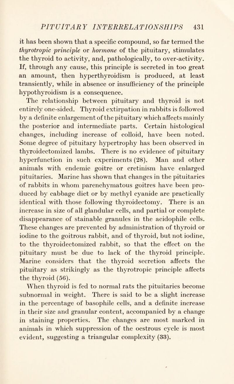 it has been shown that a speeifie eompound, so far termed the thyrotropic principle or hormone of the pituitary, stimulates the thyroid to aetivity, and, pathologieally, to over-activity. If, through any cause, this principle is secreted in too great an amount, then hyperthyroidism is produced, at least transiently, while in absence or insufficiency of the principle hypothyroidism is a consequence. The relationship between pituitary and thyroid is not entirely one-sided. Thyroid extirpation in rabbits is followed by a definite enlargement of the pituitary which affects mainly the posterior and intermediate parts. Certain histological changes, including increase of colloid, have been noted. Some degree of pituitary hypertrophy has been observed in thyroidectomized lambs. There is no evidence of pituitary hyperfunction in such experiments (28). Man and other animals with endemic goitre or cretinism have enlarged pituitaries. Marine has shown that changes in the pituitaries of rabbits in whom parenchymatous goitres have been pro¬ duced by cabbage diet or by methyl cyanide are practically identical with those following thyroidectomy. There is an increase in size of all glandular cells, and partial or complete disappearance of stainable granules in the acidophile cells. These changes are prevented by administration of thyroid or iodine to the goitrous rabbit, and of thyroid, but not iodine, to the thyroidectomized rabbit, so that the effect on the pituitary must be due to lack of the thyroid principle. Marine considers that the thyroid secretion affects the pituitary as strikingly as the thyrotropic principle affects the thyroid (56). When thyroid is fed to normal rats the pituitaries become subnormal in weight. There is said to be a slight increase in the percentage of basophile cells, and a definite increase in their size and granular content, accompanied by a change in staining properties. The changes are most marked in animals in which suppression of the oestrous cycle is most evident, suggesting a triangular complexity (33).