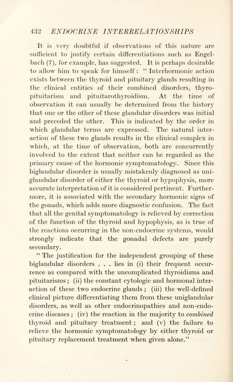 It is very doubtful if observations of this nature are sullieient to justify eertain differentiations sueh as Engel- bacli (7), for example, has suggested. It is perhaps desirable to allow him to speak for himself : “ Interhormonic action exists between the thyroid and pituitary glands resulting in the clinical entities of their combined disorders, thyro- pituitarisni and pituitarothyroidism. At the time of observation it can usually be determined from the history that one or the other of these glandular disorders was initial and preceded the other. This is indicated by the order in which glandular terms are expressed. The natural inter¬ action of these two glands results in the clinical complex in which, at the time of observation, both are concurrently involved to the extent that neither can be regarded as the primary cause of the hormonic symptomatology. Since this biglandular disorder is usually mistakenly diagnosed as uni- glandular disorder of either the thyroid or hypophysis, more accurate interpretation of it is considered pertinent. Further¬ more, it is associated with the secondary hormonic signs of the gonads, which adds more diagnostic confusion. The fact that all the genital symptomatology is relieved by correction of the function of the thyroid and hypophysis, as is true of the reactions occurring in the non-endocrine systems, would strongly indicate that the gonadal defects are purely secondary. “ The justification for the independent grouping of these biglandular disorders . . . lies in (i) their frequent occur¬ rence as compared with the uncomplicated thyroidisms and pituitarisms ; (ii) the constant cytologic and hormonal inter¬ action of these two endocrine glands ; (iii) the well-defined clinical picture differentiating them from these uniglandular disorders, as well as other endocrinopathies and non-endo¬ crine diseases ; (iv) the reaction in the majority to combined thyroid and pituitary treatment; and (v) the failure to relieve the hormonic symptomatology by either thyroid or pituitary replacement treatment when given alone.”