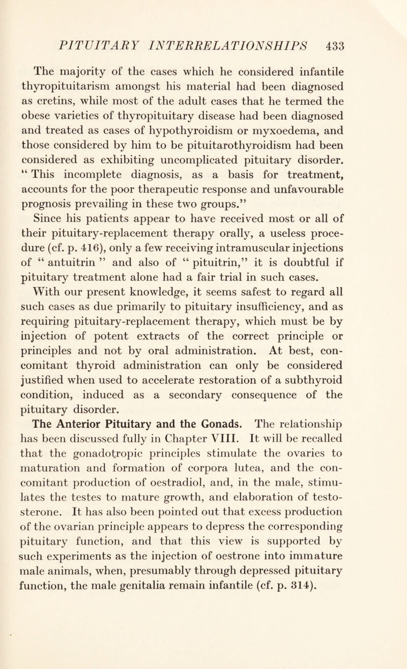 The majority of the eases which he considered infantile thyi’opituitarism amongst his material had been diagnosed as cretins, while most of the adult cases that he termed the obese varieties of thyropituitary disease had been diagnosed and treated as cases of hypothyroidism or myxoedema, and those considered by him to be pituitarothyroidism had been considered as exhibiting uncomplicated pituitary disorder. “ This incomplete diagnosis, as a basis for treatment, accounts for the poor therapeutic response and unfavourable prognosis prevailing in these two groups.” Since his patients appear to have received most or all of their pituitary-replacement therapy orally, a useless proce¬ dure (cf. p. 416), only a few receiving intramuscular injections of “ antuitrin ” and also of “ pituitrin,” it is doubtful if pituitary treatment alone had a fair trial in such cases. With our present knowledge, it seems safest to regard all such cases as due primarily to pituitary insufficiency, and as requiring pituitary-replacement therapy, which must be by injection of potent extracts of the correct principle or principles and not by oral administration. At best, con¬ comitant thyroid administration can only be considered justified when used to accelerate restoration of a subthyroid condition, induced as a secondary consequence of the pituitary disorder. The Anterior Pituitary and the Gonads. The relationship has been discussed fully in Chapter VIII. It will be recalled that the gonadotropic principles stimulate the ovaries to maturation and formation of corpora lutea, and the con¬ comitant production of oestradiol, and, in the male, stimu¬ lates the testes to mature growth, and elaboration of testo¬ sterone. It has also been pointed out that excess production of the ovarian principle appears to depress the corresponding pituitary function, and that this view is supported by such experiments as the injection of oestrone into immature male animals, when, presumably through depressed pituitary function, the male genitalia remain infantile (cf. p. 314).