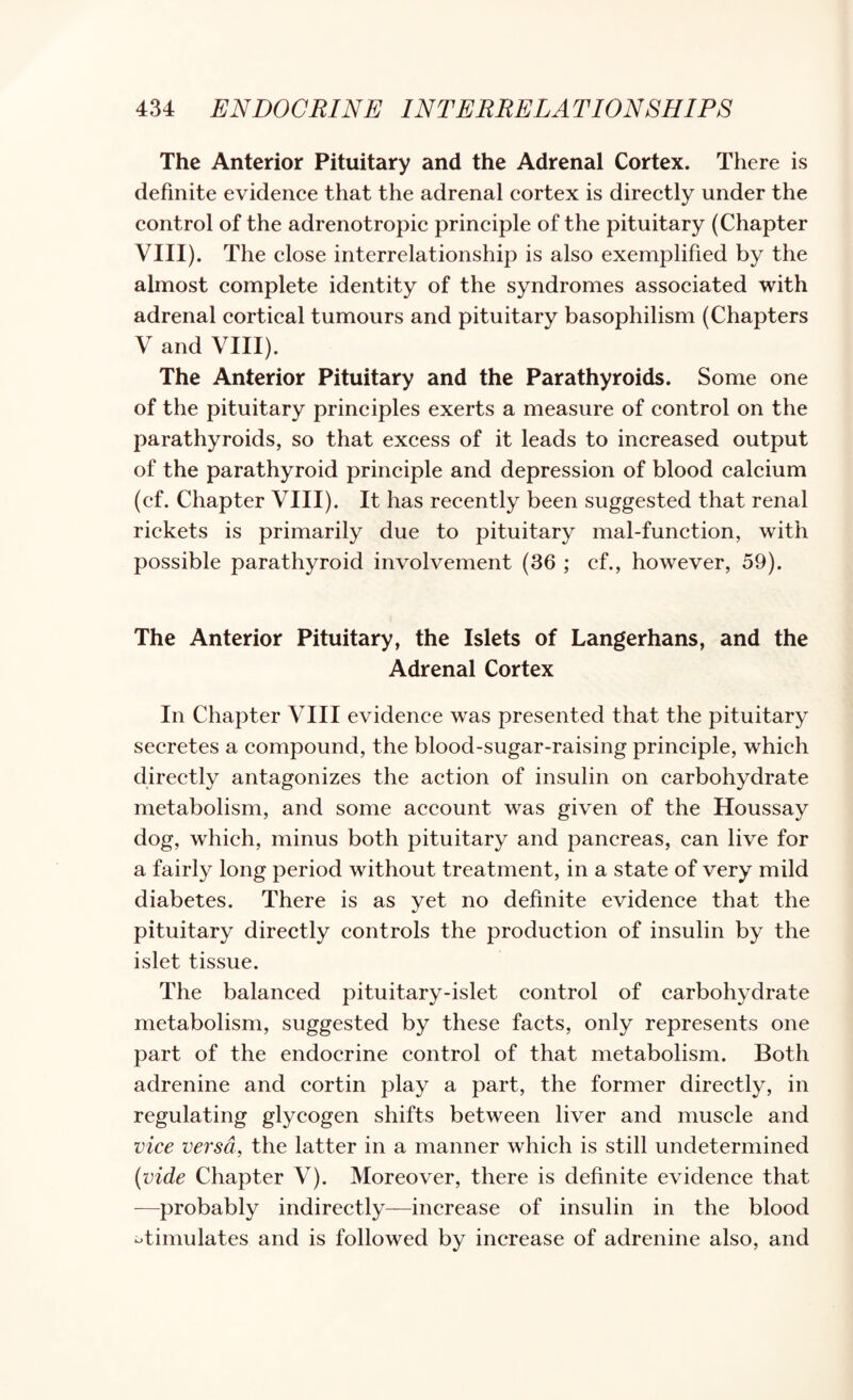 The Anterior Pituitary and the Adrenal Cortex. There is definite evidence that the adrenal cortex is directly under the control of the adrenotropic principle of the pituitary (Chapter VIII). The close interrelationship is also exemplified by the almost complete identity of the syndromes associated with adrenal cortical tumours and pituitary basophilism (Chapters V and VIII). The Anterior Pituitary and the Parathyroids. Some one of the pituitary principles exerts a measure of control on the parathyroids, so that excess of it leads to increased output of the parathyroid principle and depression of blood calcium (ef. Chapter VIII). It has recently been suggested that renal rickets is primarily due to pituitary mal-function, with possible parathyroid involvement (36 ; cf., however, 59). The Anterior Pituitary, the Islets of Langerhans, and the Adrenal Cortex In Chapter VIII evidence was presented that the pituitary secretes a compound, the blood-sugar-raising principle, which directly antagonizes the action of insulin on carbohydrate metabolism, and some account was given of the Houssay dog, which, minus both pituitary and pancreas, can live for a fairly long period without treatment, in a state of very mild diabetes. There is as yet no definite evidence that the pituitary directly controls the production of insulin by the islet tissue. The balanced pituitary-islet control of carbohydrate metabolism, suggested by these facts, only represents one part of the endocrine control of that metabolism. Both adrenine and cortin play a part, the former directly, in regulating glycogen shifts between liver and muscle and vice versa, the latter in a manner which is still undetermined (vide Chapter V). Moreover, there is definite evidence that —probably indirectly—increase of insulin in the blood i^timulates and is followed by increase of adrenine also, and