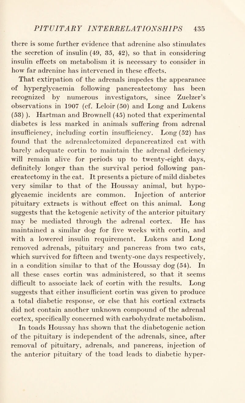 there is some further evidence that adrenine also stimulates the secretion of insulin (49, 35, 42), so that in considering insulin effects on metabolism it is necessary to consider in how far adrenine has intervened in these effects. That extirpation of the adrenals impedes the appearance of hyperglycaemia following pancreatectomy has been recognized by numerous investigators, since Zuelzer’s observations in 1907 (cf. Leloir (50) and Long and Lukens (53) ). Hartman and Brownell (45) noted that experimental diabetes is less marked in animals suffering from adrenal insufficiency, including cortin insufficiency. Long (52) has found that the adrenalectomized depancreatized cat with barely adequate cortin to maintain the adrenal deficiency will remain alive for periods up to twenty-eight days, definitely longer than the survival period following pan¬ createctomy in the cat. It presents a pieture of mild diabetes very similar to that of the Houssay animal, but hypo- glycaemie incidents are common. Injection of anterior pituitary extraets is without effeet on this animal. Long suggests that the ketogenie activity of the anterior pituitary may be mediated through the adrenal cortex. He has maintained a similar dog for five weeks with cortin, and with a lowered insulin requirement. Lukens and Long removed adrenals, pituitary and panereas from two cats, which survived for fifteen and twenty-one days respeetively, in a condition similar to that of the Houssay dog (54). In all these cases cortin was administered, so that it seems difficult to associate laek of cortin with the results. Long suggests that either insufficient eortin was given to produce a total diabetic response, or else that his cortical extracts did not contain another unknown compound of the adrenal eortex, specifically concerned with carbohydrate metabolism. In toads Houssay has shown that the diabetogenic action of the pituitary is independent of the adrenals, sinee, after removal of pituitary, adrenals, and pancreas, injection of the anterior pituitary of the toad leads to diabetic hyper-