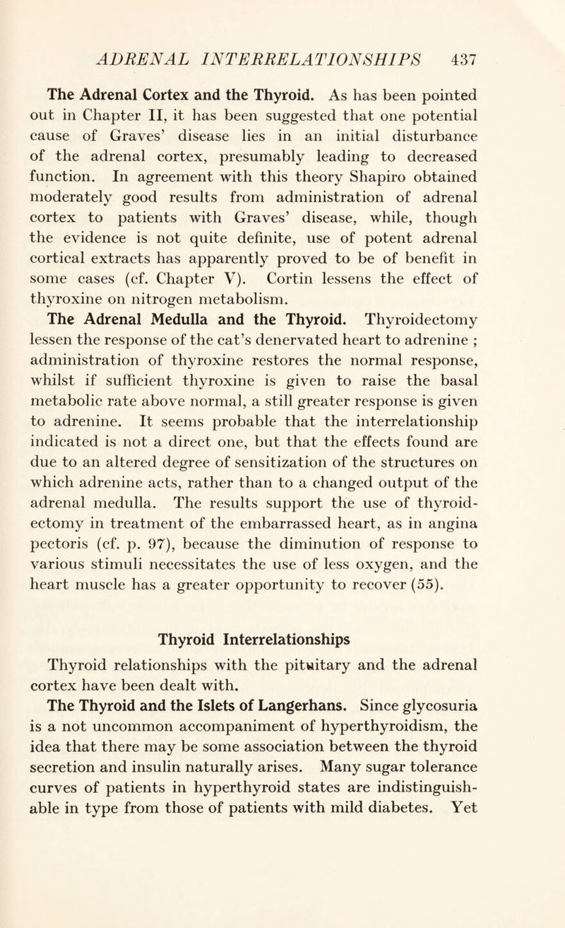 The Adrenal Cortex and the Thyroid. As has been pointed out in Chapter II, it has been suggested that one potential cause of Graves’ disease lies in an initial disturbance of the adrenal cortex, presumably leading to decreased function. In agreement with this theory Shapiro obtained moderately good results from administration of adrenal cortex to patients with Graves’ disease, while, though the evidence is not quite definite, use of potent adrenal cortical extracts has apparently proved to be of benefit in some cases (cf. Chapter V). Cortin lessens the effect of thyroxine on nitrogen metabolism. The Adrenal Medulla and the Thyroid. Thyroidectomy lessen the response of the cat’s denervated heart to adrenine ; administration of thyroxine restores the normal response, whilst if sufficient thyroxine is given to raise the basal metabolic rate above normal, a still greater response is given to adrenine. It seems probable that the interrelationship indicated is not a direct one, but that the effects found are due to an altered degree of sensitization of the structures on which adrenine acts, rather than to a changed output of the adrenal medulla. The results support the use of thyroid¬ ectomy in treatment of the embarrassed heart, as in angina pectoris (cf. p. 97), because the diminution of response to various stimuli necessitates the use of less oxygen, and the heart muscle has a greater opportunity to recover (55). Thyroid Interrelationships Thyroid relationships with the pituitary and the adrenal cortex have been dealt with. The Thyroid and the Islets of Langerhans. Since glycosuria is a not uncommon accompaniment of hyperthyroidism, the idea that there may be some association between the thyroid secretion and insulin naturally arises. Many sugar tolerance curves of patients in hyperthyroid states are indistinguish¬ able in type from those of patients with mild diabetes. Yet