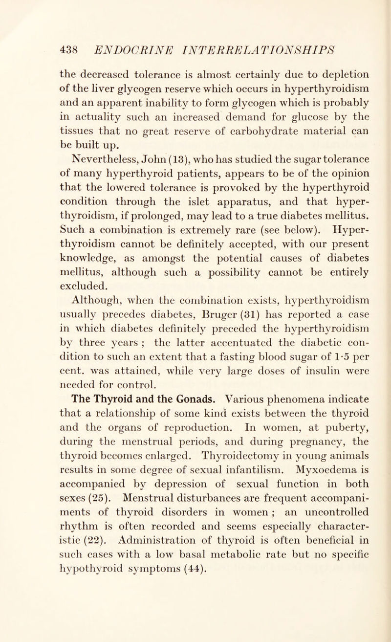 the decreased tolerance is almost certainly due to depletion of the liver glycogen reserve which occurs in hyperthyroidism and an apparent inability to form glycogen which is probably in actuality such an increased demand for glucose by the tissues that no great reserve of carbohydrate material can be built up. Nevertheless, John (13), who has studied the sugar tolerance of many hyperthyroid patients, appears to be of the opinion that the lowered tolerance is provoked by the hyperthyroid condition through the islet apparatus, and that hyper¬ thyroidism, if prolonged, may lead to a true diabetes mellitus. Such a combination is extremely rare (see below). Hyper¬ thyroidism cannot be definitely accepted, with our present knowledge, as amongst the potential causes of diabetes mellitus, although such a possibility cannot be entirely excluded. Although, when the combination exists, hyperthyroidism usually precedes diabetes, Bruger (31) has reported a case in which diabetes definitely preceded the hyperthyroidism by three years ; the latter accentuated the diabetic con¬ dition to such an extent that a fasting blood sugar of 1-5 per cent, was attained, while very large doses of insulin were needed for control. The Thyroid and the Gonads. Various phenomena indicate that a relationship of some kind exists between the thyroid and the organs of reproduction. In women, at puberty, during the menstrual periods, and during pregnancy, the thyroid becomes enlarged. Thyroidectomy in young animals results in some degree of sexual infantilism. Myxoedema is accompanied by depression of sexual function in both sexes (25). Menstrual disturbances are frequent accompani¬ ments of thyroid disorders in women ; an uncontrolled rhythm is often recorded and seems especially character¬ istic (22). Administration of thyroid is often beneficial in such cases with a low basal metabolic rate but no specific hypothyroid symptoms (44).