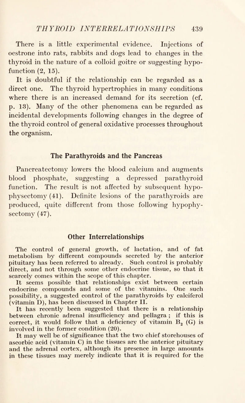 There is a little experimental evidenee. Injections of oestrone into rats, rabbits and dogs lead to changes in the thyroid in the nature of a colloid goitre or suggesting hypo- function (2, 15). It is doubtful if the relationship can be regarded as a direct one. The thyroid hypertrophies in many conditions where there is an increased demand for its secretion (cf. p. 13). Many of the other phenomena can be regarded as incidental developments following changes in the degree of the thyroid control of general oxidative processes throughout the organism. The Parathyroids and the Pancreas Pancreatectomy lowers the blood calcium and augments blood phosphate, suggesting a depressed parathyroid function. The result is not affected by subsequent hypo- physectomy (41). Definite lesions of the parathyroids are produced, quite different from those following hypophy- sectomy (47). Other Interrelationships The control of general growth, of lactation, and of fat metabolism by different compounds secreted by the anterior pituitary has been referred to already. Such control is probably direct, and not through some other endocrine tissue, so that it scarcely comes within the scope of this chapter. It seems possible that relationships exist between certain endocrine compounds and some of the vitamins. One such possibility, a suggested control of the parathyroids by calciferol (vitamin D), has been discussed in Chapter II. It has recently been suggested that there is a relationship between chronic adrenal insufficiency and pellagra ; if this is correct, it would follow that a deficiency of vitamin B2 (G) is involved in the former condition (20). It may well be of significance that the two chief storehouses of ascorbic acid (vitamin C) in the tissues are the anterior pituitary and the adrenal cortex, although its presence in large amounts in these tissues may merely indicate that it is required for the
